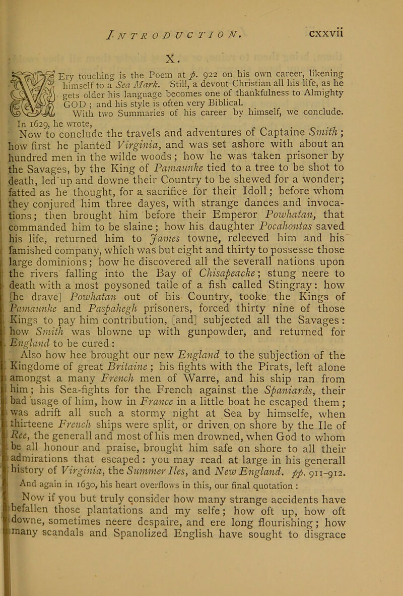 X. Ery touching is the Poem at p. 922 on his own career, likening himself to a Sea Mark. Still, a devout Christian all his life, as he gets older his language becomes one of thankfulness to Almighty GOD ; and his style is often very Biblical. With two Summaries of his career by himself, we conclude. In 1629, he wrote, ■ Now to conclude the travels and adventures of Captaine Smith; how first he planted Virginia, and was set ashore with about an hundred men in the wilde woods; how he was taken prisoner by the Savages, by the King of Pamaunhe tied to a tree to be shot to death, led up and downe their Country to be shewed for a wonder; fatted as he thought, for a sacrifice for their Idoll; before whom they conjured him three dayes, with strange dances and invoca- tions; then brought him before their Emperor Powhatan, that commanded him to be slaine; how his daughter Pocahontas saved his life, returned him to James towne, releeved him and his' famished company, which was but eight and thirty to possesse those large dominions; how he discovered all the severall nations upon the rivers falling into the Bay of Chisapeacke; stung neere to death with a most poysoned taile of a fish called Stingray: how [he drave] Powhatan out of his Country, tooke the Kings of Pamannke and Paspahegh prisoners, forced thirty nine of those Kings to pay him contribution, [and] subjected all the Savages: how Smith was blowne up with gunpowder, and returned for England to be cured : Also how hee brought our new England to the subjection of the Kingdome of great Britaine ; his fights with the Pirats, left alone amongst a many French men of Warre, and his ship ran from him; his Sea-fights for the. French against the Spaniards, their bad usage of him, how in France in a little boat he escaped them; was adrift all such a stormy night at Sea by himselfe, when thirteene French ships were split, or driven on shore by the He of Ree, the generall and most of his men drowned, when God to whom be all honour and praise, brought him safe on shore to all their admirations that escaped: you may read at large in his generall history of Virginia, ihe Summer lies, and New England, pp. 911-912. And again in 1630, his heart overflows in this, our final quotation : Now if you but truly consider how many strange accidents have befallen those plantations and my selfe; how oft up, how oft downe, sometimes neere despaire, and ere long flourishing; how many scandals and Spanolized English have sought to disgrace