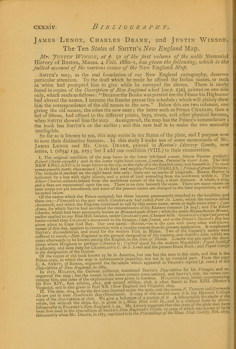 James Lenox, Charles Deane, and Justin Winsor. The Ten States of Smith’s New England Map. Mr. yusTiN WnvsoR, at p. 52 of the first volume of the noble Memorial History of Boston, Massa. 4 Vols. 1880-1, has giveji the following, which is the fullest account of the various issues of the New England Map. Smith’s map, as the real foundation of our New England cartography, deserves particular attention. To the draft which he made he affixed the Indian names, or such as whim had prompted him to give while he surveyed the shores. There is rarely found in copies of the Description of New England a leaf \seep. 232], printed on one side only, which reads as follows; “Because the Booke was printed ere the Prince his Highnessc had altered the names, I intreate the Reader peruse this schedule ; which will plainly shew him the correspondence of the old names to the new.” Below this are two columns, one giving the old names, the other the new ones ; the latter such as Prince Charles, then a lad of fifteen, had affixed to the different points, bays, rivers, and other physical features, when Smith showed him the map. As engraved, the map has the Prince’s nomenclature ; the book has Smith’s or the earlier ; and this rare leaf is to make the two mutually intelligible. So far as is known to me, this map exists in ten States of the plate, and I purpose now to note their distinctive features. In this study I make use of some memoranda of Mr. James Lenox and Mr. Chas. Deane, printed in Norton's Literaiy Gazette, new series, i. (1854) 134, 219; but I add one condition (VIII.) to their enumeration. I. The original condition of the map bears in the lower left-hand comer, Simon Pasirus scultsit; Robert Clerke exatdit; and in the lower right-hand corner, London, Printed by Gear: Low. The title NEW ENGLAND is in large letters at the top, to the right of it the English arms, and beneath it, Pite most remarqueable farts thusnamed \ bythehiqh and mighty PrinceOd.PC&.\Je.S>, 1 Pnnce of great Britatne. The latitude is marked on the right-hand side only : there are no marks of longitude. Boston Harbor is indicated by a bay with eight islands, and a point of land extending from the southwest within it. 1 he River Charles e.xtends inland from the northwest corner of the bay, a short distance. .A whale, a ship, and a fleet are repre.'ented upon the sea. There is no date beneath the scale. 1 here are many names on later states not yet introduced, and some of the present names are changed in the later impressions, as will Of the names which the Prince assigned, but three became permanently attached to the localities, and these are,—Ptimouth to the .spot which Chami-lain had called Port St. Louis, which the natives callM Accomack, and which the Pilgrims continued to call by this newer name, seven or eight years lawr Anna, for which Smith had sacrificed the remembrance of his Eastern romance [/. 204]; and Jhe hivcr Charles, which had been previously known as Massachusets River; while the name Massa finsets Mount, earlier applied to our Blue Hill, became, under Chari.es’s pen, Cheuyot hills. Gosnold s Cn/cCtirt proved better rooted than Charles’s monument to his dynasty, Cafe lames, and so the Prince s Stuard s bay has given place to Cape Cod Bay. Our own name,—Boston,—as is the case with many other well-known names of this day, appears in connection with a locality remote from its present application. It siippl.antea S.itiTH’s Accominticus, and stood for the modern York in Maine. Two of the Captain s nam« were suffered to stand.—Pte^o Eneland as the general designation of the countrj', and Smith's Isles, within ten years afterwards to be known among the English as the Isles of Shoals. London wms put ui»ii the shore .about where Hingham or perhaps Coha.ssct is; Oxford stood for the modern il.amhfield, is adjacent, and does duty for CiiAMfUAiN sC. deb. Louis and the present Brant Rock, and I o)ut Gcori,e Of^thrcop^cs°of°tim b known to be in America, but one has the map in this state, and that is the Prince copy) in which the map is unfortunately imperfect, but not in .an csscnii.al part. . J^ C. A. SivETT, of Boston, engraved the fac-simile which appeared in Veazies reprint [/. cxx.v.j of the Descriftion of New England, in 1863.