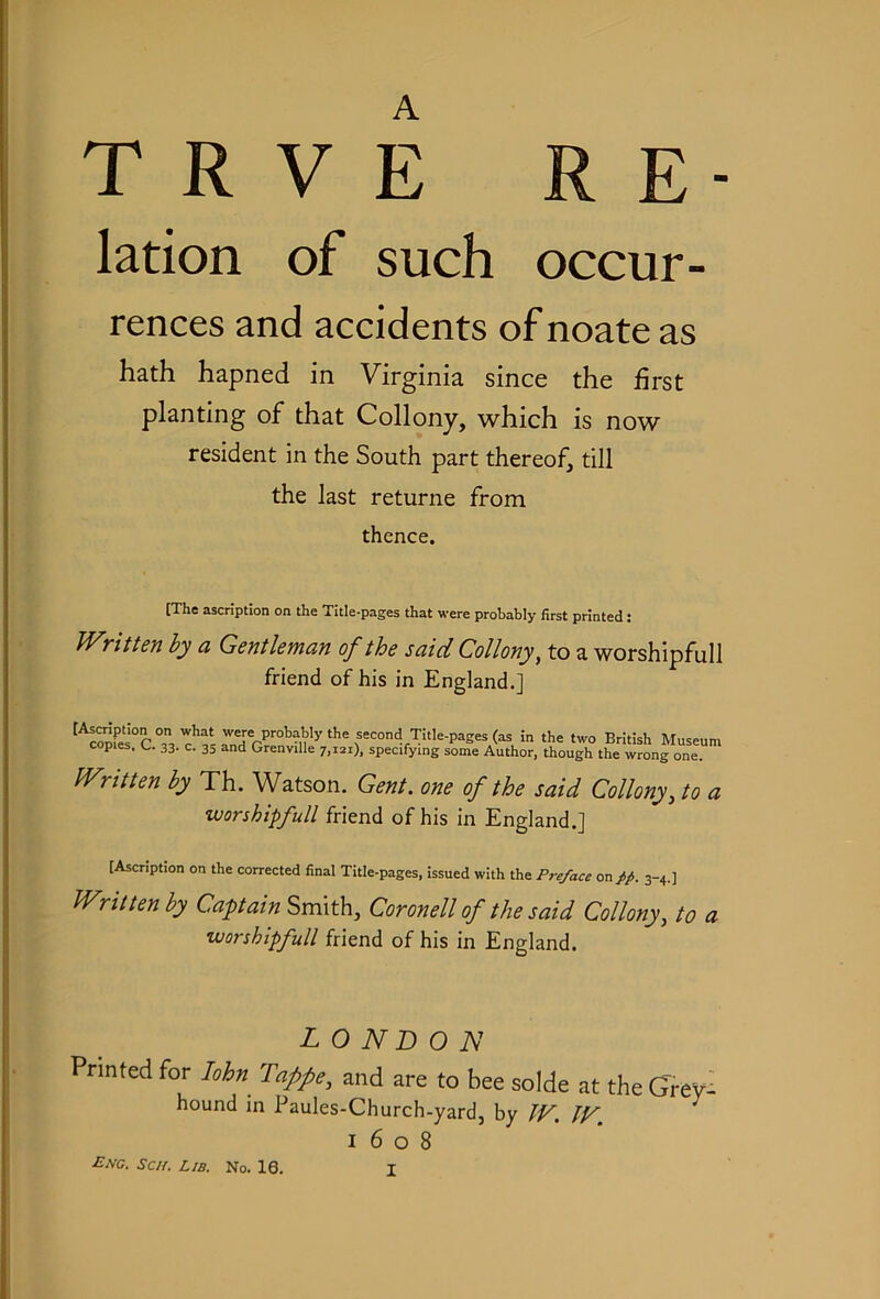 lation of such occur- rences and accidents of noate as hath hapned in Virginia since the first planting of that Collony, which is now resident in the South part thereof, till the last returne from thence. [The ascription on the Title-pages that were probably first printed; Written hy a Gentleman of the said Collony^ to a worshipfull friend of his in England.] [Asmption on what were probably the second Title-pages (as in the two British Museum copies, C. 33. c. 35 and Grenville 7,121), specifying some Author, though the wrong one. Written by Th. Watson. Gent, one of the said Collony, to a worshipfull friend of his in England.] [Ascription on the corrected final Title-pages, issued with the Preface on//. 3-4.] Written by Capain Smith, Coronell of the said Collony, to a worshipfull friend of his in England. LONDON Printed for John Taffe, and are to bee solde at the Grey- hound in Paules-Church-yard, by TV. JV. ^ 1608 Eng. Scn. Lib. No. 16.