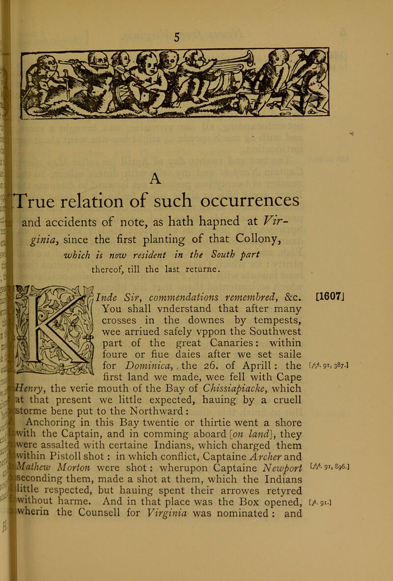 i' rue relation of such occurrences and accidents of note, as hath hapned at Fzr- ginia, since the first planting of that Collony, which is now resident in the South part thereof, till the last returne. Inde Sir, commendations remembred, &c. [1607J You shall vnderstand that after many crosses in the downes by tempests, wee arriued safely vppon the Southwest part of the great Canaries: within foure or fine daies after we set saile for Dominica, .the 26. of Aprill: the t/A91.387-1 first land we made, wee fell with Cape enry, the verie mouth of the Bay of Chissiapiacke, which at that present we little expected, hauing by a cruell torme bene put to the Northward : Anchoring in this Bay twentie or thirtie went a shore with the Captain, and in comming aboard [o« land], they were assalted with certaine Indians, which charged them within Pistoll shot: in which conflict, Captaine Archer and Mathew Morton were shot: wherupon Captaine Newport econding them, made a shot at them, which the Indians little respected, but hauing spent their arrowes retyred without harme. And in that place was the Box opened, [A gi-i wherin the Counsell for Virginia was nominated : and
