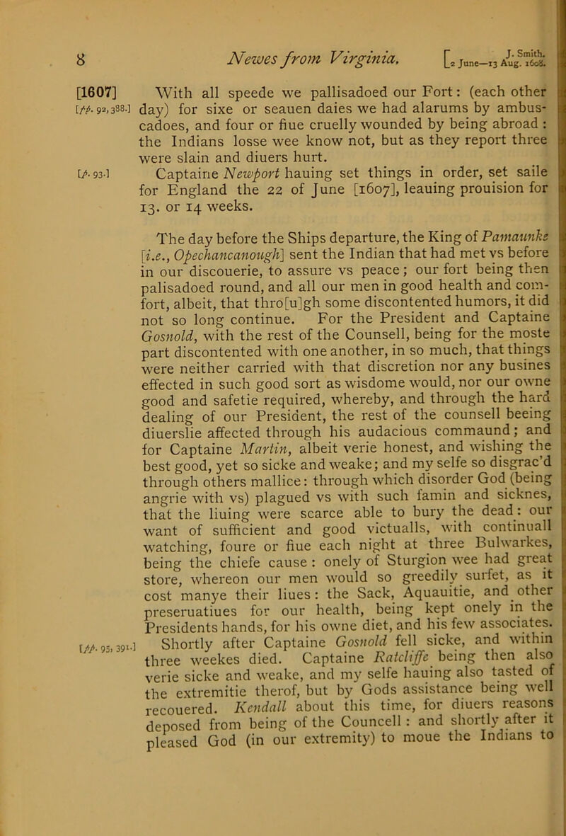 [1607] [/A 92.388.] [/• 93-] t/A 95. 391-1 With all speede we pallisadoed our Fort: (each other day) for sixe or seauen daies we had alarums by ambus- cadoes, and four or hue cruelly wounded by being abroad : the Indians losse wee know not, but as they report three were slain and diuers hurt. Captaine Newport hauing set things in order, set saile for England the 22 of June [1607], leaning prouision for 13. or 14 weeks. The day before the Ships departure, the King of Pamaunhs [i.e., Opechancanotcgh] sent the Indian that had met vs before in our discouerie, to assure vs peace; our fort being then palisadoed round, and all our men in good health and com- fort, albeit, that thro[u]gh some discontented humors, it did not so long continue. For the President and Captaine Gosnold, with the rest of the Counsell, being for the moste part discontented with one another, in so much, that things were neither carried with that discretion nor any busines effected in such good sort as wisdome would, nor our owne good and safetie required, whereby, and through the hard dealing of our President, the rest of the counsell beeing diuerslie affected through his audacious commaund; and for Captaine Martin, albeit verie honest, and wishing the best good, yet so sicke and weake; and my selfe so disgrac’d through others mallice: through which disorder God (being angrie with vs) plagued vs with such lamin and sicknes, that the lining were scarce able to bury the dead: our want of sufficient and good victualls, with continuall watching, foure or hue each night at three Bulwaikes, being the chiefe cause : onely of Sturgion wee had great store, whereon our men would so greedily suidet, as it cost manye their lines; the Sack, Aquauitie, and other preseruatiues for our health, being kept onely in the Presidents hands, for his owne diet, and his few associates. Shortly after Captaine Gosnold fell sicke, and within three weekes died. Captaine Ratcliffe ho.\r\g then also verie sicke and weake, and my selfe hauing also tasted of the extremitie therof, but by Gods assistance being well recouered. Kendall about this time, for diuers reasons deposed from being of the Councell: and shoitly after it pleased God (in our e.xtremity) to moue the Indians to