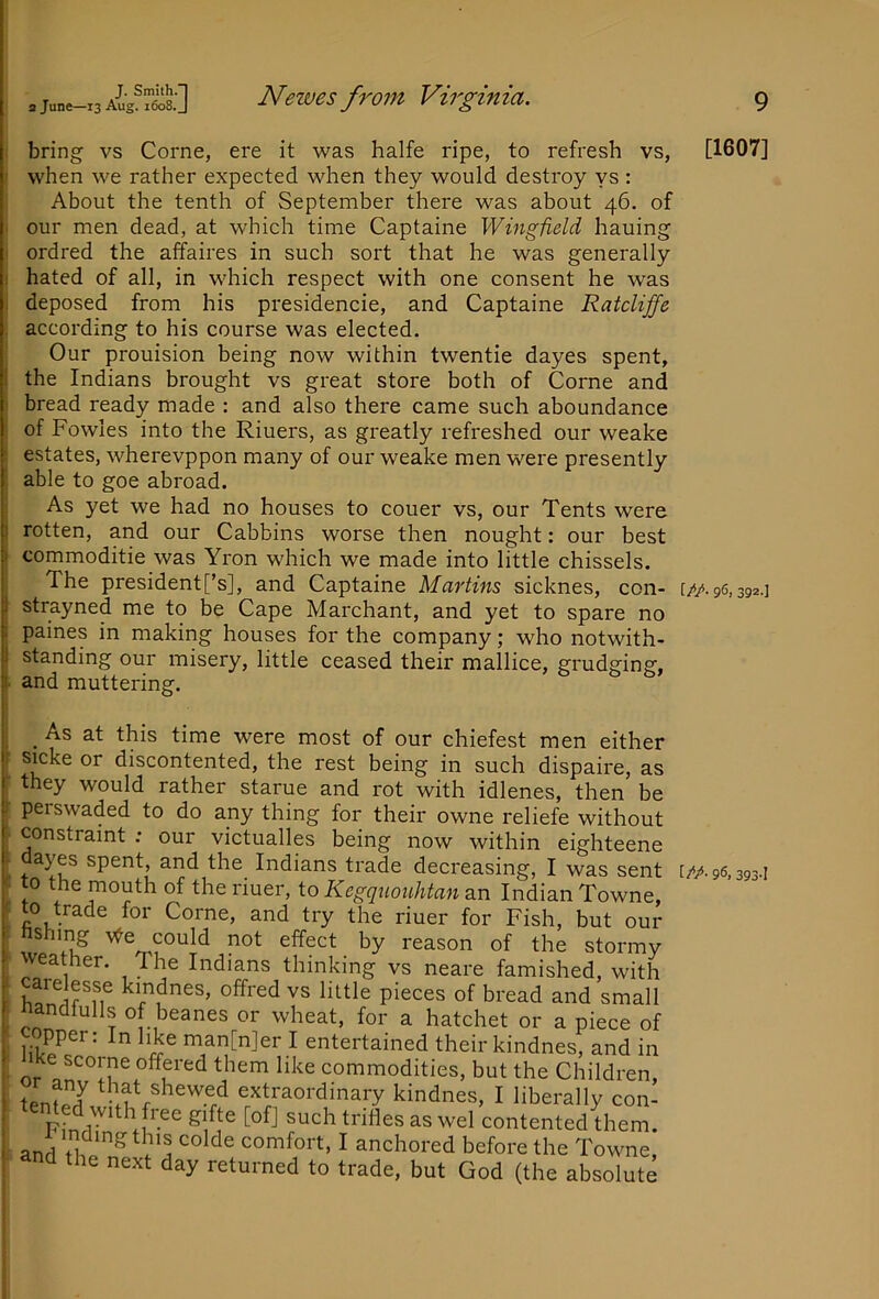 : bring vs Come, ere it was halfe ripe, to refresh vs, ■ when we rather expected when they would destroy ys : About the tenth of September there was about 46. of . our men dead, at which time Captaine Wingfield hauing ordred the affaires in such sort that he was generally ! hated of all, in which respect with one consent he was , deposed from his presidencie, and Captaine Ratcliffe . according to his course was elected. Our prouision being now within twentie dayes spent, 1 the Indians brought vs great store both of Come and ' bread ready made : and also there came such aboundance of Fowles into the Riuers, as greatly refreshed our weake 1 estates, wherevppon many of our weake men were presently able to goe abroad. As yet we had no houses to couer vs, our Tents were ) rotten, and our Cabbins worse then nought: our best I commoditie was Yron which we made into little chissels. The president[’s], and Captaine Martins sicknes, con- I strayned me to be Cape Marchant, and yet to spare no 1 paines in making houses for the company; who notwith- i standing our misery, little ceased their mallice, grudging, !■ and muttering. ^ As at this time were most of our chiefest men either sicke or discontented, the rest being in such dispaire, as they would rather starue and rot with idlenes, then be perswaded to do any thing for their owne reliefe without constraint : our victualles being now within eighteene uayes spent, and the Indians trade decreasing, I was sent to the mouth of the riuer, to Kegquouhtan an Indian Towne, t^o trade for Come, and try the riuer for Fish, but our nshing \ye could not effect by reason of the stormy weather. The Indians thinking vs neare famished, with carelesse kmdnes, offred vs little pieces of bread and small nandfulls of beanes or wheat, for a hatchet or a piece of copper; In like man[n]er I entertained their kindnes, and in Ike scorne offered them like commodities, but the Children, tpnfr/ ^hat shewed extraordinary kindnes, I liberally con- nted with free gifte [ofj such trifles as wel contented them. anH ,, comfort, I anchored before the Towne, and the next day returned to trade, but God (the absolute [1607] [//• 9^! 392-] [/*/• 96. 393-1