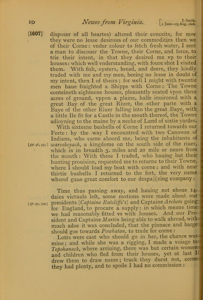 I lO [1607] I/A 96, 393 ] [//• 97. 394-] Newes from Virginia. [, june-x3 | disposer of all heartes) altered their conceits, for now i they were no lesse desirous of our commodities then we of their Come: vnder colour to fetch fresh water, I sent a man to discouer the Towne, their Come, and force, to trie their intent, in that they desii'ed me vp to their houses: which well vnderstanding, with foure shot I visited them. With fish, oysters, bread, and deere, they kindly traded with me and my men, beeing no lesse in doubt of my intent, then I of theirs ; for well I might with twentie men haue fraighted a Shippe with Come : The Towne conteineth eighteene houses, pleasantly seated vpon three acres of ground, vppon a plaine, halfe inuironed with a great Bay of the great Riuer, the other parte with a Baye of the other Riuer falling into the great Baye, with a little He fit for a Castle in the mouth thereof, the Towne adioyning to the maine by a necke of Land of sixtie yardes. With sixteene bushells of Come I returned towards our Forte: by the way I encountred with two Canowes of Indians, who came aboord me, being the inhabitants of waroskoyack, a kingdome on the south side of the riuer, which is in breadth 5. miles and 20 mile or neare from the mouth : With these I traded, who hauing but their hunting prouision, requested me to returne to their Towne, where I should load my boat with come : and with near thirtie bushells I returned to the fort, the very name wherof gaue great comfort to our despa[i]ring company: Time thus passing away, and hauing not aboue 14. daies victuals left, some motions were made about our presidents [Captaine Ratcliffe's] and Captainegoing; for England, to procure a supply: in which meane time we had reasonably fitted vs with houses. And our Pre-- sident and Captaine Martin being able to walk abroad, with: much adoe it was concluded, that the pinnace and barge' should goe towards Powhatan, to trade for come : Lotts were cast who should go in her, the chance was> mine; and while she was a rigging, I made a voiage toy Topohanack, where arriuing, there was but certain womem and children who fled from their houses, yet at last 11 drew them to draw neere; truck they durst not, corned they had plenty, and to spoile I had no commission :