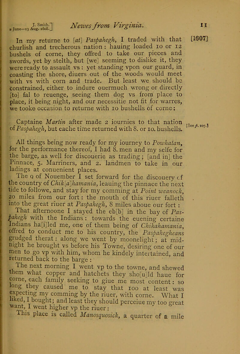 In my returne to [at] Paspahegh, I traded with that i churlish and trecherous nation : hauing loaded lo or 12 • bushels of come, they offred to take our pieces and ^ swords, yet by stelth, but [we] seeming to dislike it, they ' were ready to assault vs : yet standing vpon our guard, in I coasting the shore, diuers out of the woods would meet ■ with vs with corn and trade. But least we should be ‘ constrained, either to indure ouermuch wrong or directly [to] fal to reuenge, seeing them dog vs fronj place to place, it being night, and our necessitie not fit for warres, we tooke occasion to returne with 10 bushells of come; Captaine Martin after made 2 iournies to that nation of Paspahegh, but eache time returned with 8. or 10. bushells. All things being now ready for my iourney to Powhatan, for the performance thereof, I had 8. men and my selfe for the barge, as well for discouerie as trading; [and in] the Pinnace, 5. Marriners, and 2. landmen to take in our ladings at conuenient places. The Q of Nouember I set forward for the discouery cf i the country of Chik[a]hamania, leaning the pinnace the next 1 tide to followe, and stay for my comming at Point weanock, . 20 miles from our fort: the mouth of this riuer falleth i into the great riuer at Paspahegh, 8 miles aboue our fort : That afternoone I stayed the eb[b] in the bay of Pas- I pahegh with^ the Indians : towards the euening certaine Indians ha[i]led me, one of them being of Chikahaniania, ' offred to conduct me to his country, the Paspahegheans grudged therat; along we went by moonelight; at mid- I night he brought vs before his Towne, desiring one of our i men to go vp with him, whom he kindely intertained, and I returned back to the barge : The next morning I went vp to the towne, and shewed = them what copper and hatchets they sho[u]ld haue for come, each family seeking to giue me most content: so i long they caused me to stay that 100 at least was ^ expecting my comming by the riuer, with come. What I ' liked, I bought; and least they should perceiue my too great want,^ I went higher vp the riuer ; This place is called Manosquosick, a quarter of a mile [1607] [See /. 107.1