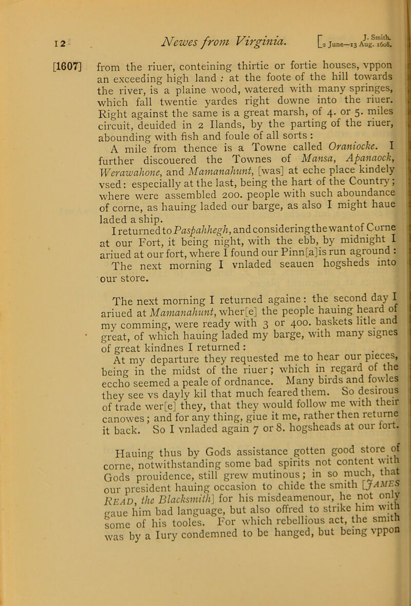 J. SmItK [1607] from the riuer, conteining thirtie or fortie houses, vppon an exceeding high land ; at the foote of the hill towards the river, is a plaine wood, watered with many springes, which fall twentie yardes right downe into the riuer. Right against the same is a great marsh, of 4. or 5> rniles circuit, deuided in 2 Hands, by the palling of the riuer, abounding with fish and foule of all sorts : A mile from thence is a Towne called Oraniocke. I further discouered the Townes of Mcinsu, Apciitciock, WcYciwcihoiic, and Mumancihunt, [was] at eche place kindely vsed: especially at the last, being the hart of the Country, where were assembled 200. people with such aboundance of come, as hauing laded our barge, as also I might haue laded a ship. I returned to Paspahhegh, and considering the want of Come at our Fort, it being night, with the ebb, by midnight I ariued at our fort, where I found our Pinn[a]is run aground : The next morning I vnladed seauen hogsheds into our store. The next morning I returned againe: the second day I ariued at Mamanahunt, wher[e] the people hauing heard of my comming, were ready with 3 or 400. baskets litle and ’ great, of which hauing laded my barge, with many signes of great kindnes I returned : At my departure they requested me to hear our pieces, being in the midst of the riuer; which in regard of the eccho seemed a peale of ordnance. Many birds and fowles they see vs dayly kil that much feared them. So desirous of trade wer[e] they, that they would follow me with their canowes; and for any thing, giue it me, rather then returne it back. So I vnladed again 7 or 8. hogsheads at our lort. Hauing thus by Gods assistance gotten good store come, notwithstanding some bad_ spirits not content w'lth Gods prouidence, still grew mutinous; in so much, that T^rpcirlpni bniiinp^ occasion to chide the smith [JAMES