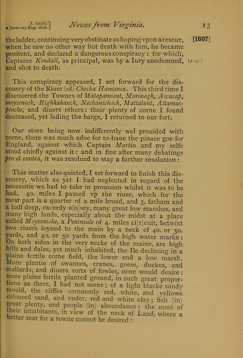 . June-13 A-lig^TS Ncwcs froiu Virginia. theladder, continuing very obstinate as hoping vpon arescue, when he saw no other way but death with him, he became penitent, and declared a dangerous conspiracy : for which, and shot to death. This conspiracy appeased, I set forward for the dis- couery of the Riuer [of] Checka Hamania. This third time I discouered the Townes of Matapamient, Morinogh, Ascacap, moysenock, Righkahauck, Nechanichock, Mattalunt, Attamus- pincke, and diuers others: their plenty of come I found decreased, yet lading the barge, I returned to our fort. Our store being now indifferently wel prouided with come, there was much adoe for to haue the pinace goe for England, against which Captain Martin and my selfe stood chiefly against it: and in fine after many debatings pro ct contra, it was resolued to stay a further resolution : This matter also quieted, I set forward to finish this dis- couery, which as yet I had neglected in regard of the necessitie we had to take in prouision whilst it was to be had. 40. miles I passed vp the riuer, which for the most part is a quarter of a mile broad, and 3. fatham and a half deep, exceedy o[o]sey, many great low marshes, and many high lands, especially about the midst at a place Cd\\o6. Moysonicke, a Peninsule of 4. miles ci[r]cuit, betwixt two riuers ioyned to the main by a neck of 40. or 50. yards, and^ 40. or 50 yards from the high water marke : On both sides in the very necke of the maine, are high hills and dales, yet much inhabited, the He declining in a plame fertile come field, the lower end a low marsh. More plentie of swannes, cranes, geese, duckes, and mallards, and diuers sorts of fowles, none would desire : more plaine fertile planted ground, in such great propor- tions as there, I had not seene; of a light blacke sandy mould, the cliffes commonly red, white, and yellowe coloured sand, and vnder, red and white clay; fish [in] great plenty, and people [in] aboundance : the most of t^heir inhabitants, in view of the neck of Land, where a oetter seat for a towne cannot be desired .• 13 [1607]