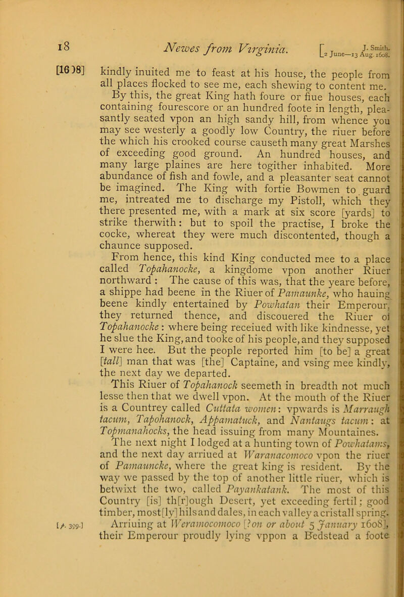 [1638] Newes from Virginia. D june-13 kindly inuited me to feast at his house, the people from all places flocked to see me, each shewing to content me. By this, the great King hath foure or flue houses, each containing fourescore or an hundred foote in length, plea- santly seated vpon an high sandy hill, from whence you may see westerly a goodly low Country, the riuer before the which his crooked course causeth many great Marshes of exceeding good ground. An hundred houses, and many large plaines are here togither inhabited. More abundance of fish and fowle, and a pleasanter seat cannot be imagined. The King with fortie Bowmen to guard me, intreated me to discharge my Pistoll, which they there presented me, with a mark at six score [yards] to strike therwith: but to spoil the practise, I broke the cocke, whereat they were much discontented, though a chaunce supposed. From hence, this kind King conducted mee to a place called Topahanocke, a kingdome vpon another Riuer northward : The cause of this was, that the yeare before, a shippe had beene in the Riuer of Pawaunhe, who hauing beene kindly entertained by Powhatan their Emperour, they returned thence, and discouered the Riuer oi Topahanocke: where being receiued with like kindnesse, yet he slue the King, and tooke of his people, and they supposed I were hee. But the people reported him [to be] a great [tall] man that was [the] Captaine, and vsing mee kindly, the next day we departed. This Riuer of Topahanock seemeth in breadth not much lesse then that we dwell vpon. At the mouth of the Riuer is a Countrey called Cnttata women: vpwards is Marraugh tacum, Tapohanock, Appamatnck, and Nantaugs iaciim: at Topmanahocks, the head issuing from many Mountaines. The next night I lodged at a hunting town of Powhatains, and the next day arriued at Waranacomoco vpon the riuer of Pamaunckc, where the great king is resident. By the way we passed by the top of another little riuer, which is betwixt the two, called Payankatank. The most of this Country [is] th[r]ough Desert, yet exceeding fertil; good timber, most[ly]hilsand dales, ineachvalleyacristall spring. Arriuing at Weramocomoco [Ion or about 5 Jamiary i6oSj, their Emperour proudly lying vppon a Bedstead a foote [/• 3i'9-l