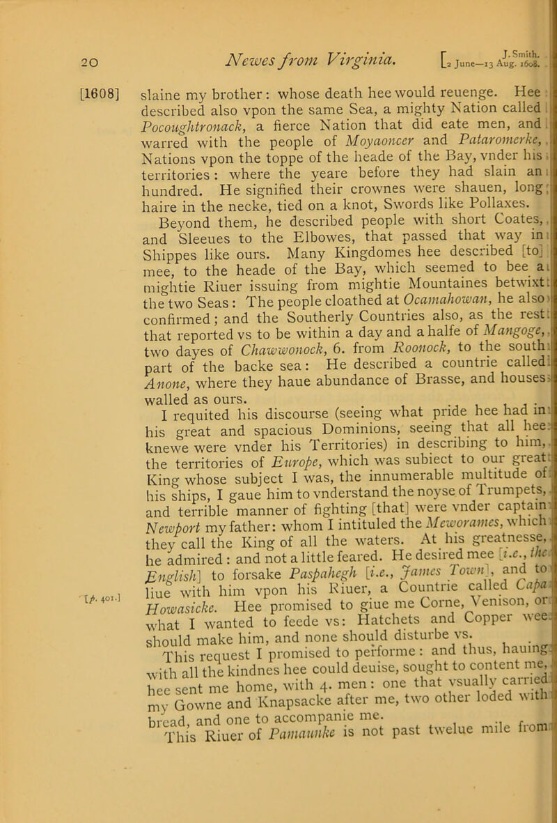 [1608] [/(. 4°»-l r J.Smith. slaine my brother: whose death hee would reuenge. Hee described also vpon the same Sea, a mighty Nation called . Pocoughtroncick, a fierce Nation that did eate men, and I warred with the people of Moyaonccv and Patcivomcrke,, Nations vpon the toppe of the heade of the Bay, vnder hisi territories: where the yeare before they had slain an i hundred. He signified their crownes were shauen, long; haire in the necke, tied on a knot. Swords like Pollaxes. Beyond them, he described people with short Coates,, and Sleeues to the Elbowes, that passed that way ini Shippes like ours. Many Kingdomes hee described [to] mee, to the heade of the Bay, which seemed to bee^ ai mightie Riuer issuing from migbtie Mountaines betwixt t the two Seas: The people cloathed at Ocamahowan, he also) confirmed; and the Southerly Countries also, as the rest; that reported vs to be within a day and a halfe of Alciugogc,, two dayes of Chciwwouock, 6. from Roouock, to the south, part of the backe sea: He described a countrie called; Anone, where they haue abundance of Brasse, and houses^ walled as ours. . i j • I requited his discourse (seeing what pride hee had in: his great and spacious Dominions, seeing that all hee. knewe were vnder his Territories) in describing to him,, the territories of Ett'YOpc, which was subiect to our great. King whose subject I was, the innumerable multitude of: his ships, I gaue him to vnderstand the noyse of Trumpets,^ and terrible manner of fighting [that] were vnder captaini Newport my father: wdiom I intituled the Meworamcs, which ' they call the King of all the waters. At his greatnesse, he admired : and not a little feared. He desired mee ; i.c., me English] to forsake Paspahegh James Towny and to liue with him vpon his Riuer, a Countrie called Capa Howasicke. Hee promised to giue me Come, Venison, or; what I wanted to feede vs: Hatchets and Copper wee.^ should make him, and none should disturbe vs. _ This request I promised to performe: and thus, hauingJ with all the kindnes hee could deuise, sought to content me, ; hee sent me home, with 4. men: one that vsually carried, my Gowne and Knapsacke after me, two other loded Nvithl] hvpad and one to accompanie me. r This Riuer of Pamaunke is not past twelue mile fiom I 1