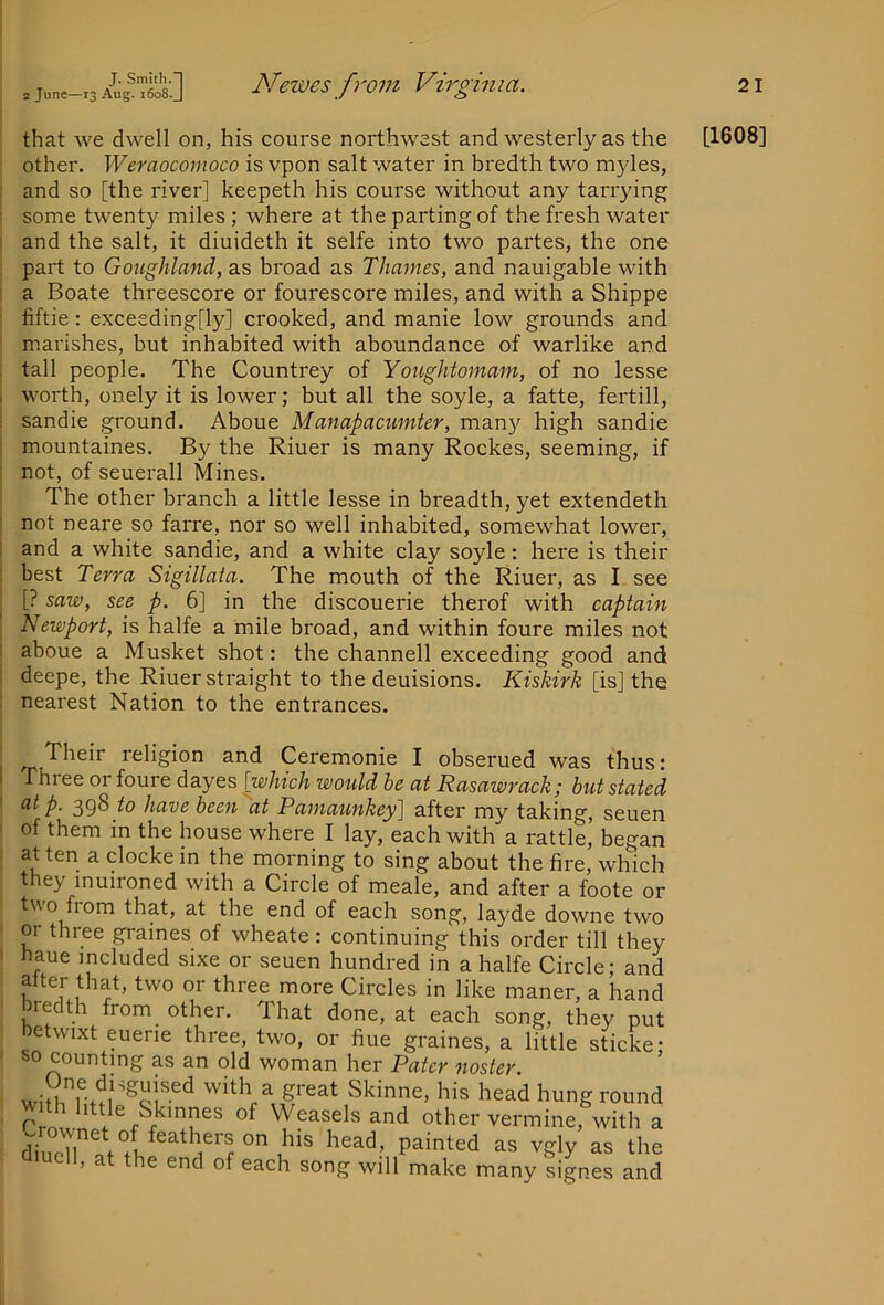 that we dwell on, his course northwest and westerly as the other, Weraocomoco is vpon salt water in bredth two myles, [ and so [the river] keepeth his course without any tarrying ; some twenty miles; where at the parting of the fresh water I and the salt, it diuideth it selfe into two partes, the one : part to Goughland, as broad as Thames, and nauigable with ! a Boate threescore or fourescore miles, and with a Shippe ■ fiftie: exceeding[ly] crooked, and manie low grounds and ' marishes, but inhabited with aboundance of warlike and ; tall people. The Countrey of Yoiightomam, of no lesse worth, onely it is lower; but all the soyle, a fatte, fertill, sandie ground. Aboue Manapacumter, man}^ high sandie mountaines. By the Riuer is many Rockes, seeming, if not, of seuerall Mines. The other branch a little lesse in breadth, yet extendeth not neare so farre, nor so well inhabited, somewhat lower, i and a white sandie, and a white clay soyle: here is their : best Terra Sigillata. The mouth of the Riuer, as I see , [? saw, see p. 6] in the discouerie therof with captain I Newport, is halfe a mile broad, and within foure miles not I aboue a Musket shot: the channell exceeding good and : deepe, the Riuer straight to the deuisions. Kiskirk [is] the : nearest Nation to the entrances. Their religion and Ceremonie I obserued was thus; Three or foure dayes [which would be at Rasawrack; but stated at p. 29^ to have been at Pamaunkey] after my taking, seuen of them in the house where I lay, each with a rattle, began at ten a clocke in the morning to sing about the fire, which they inuironed with a Circle of meale, and after a foote or two from that, at the end of each song, layde downe two or three graines of wheate: continuing this order till they haue included sixe or seuen hundred in a halfe Circle; and alter that, two or three more Circles in like maner, a hand bredth from_ other. That done, at each song, they put oetwixt euerie three, two, or fine graines, a little sticke; s>o counting as an old woman her Pater noster. his head hung round with little Skinnes of Weasels and other vermine, with a ^ueTr!.fl as the uell, at the end of each song will make many signes and [1608]