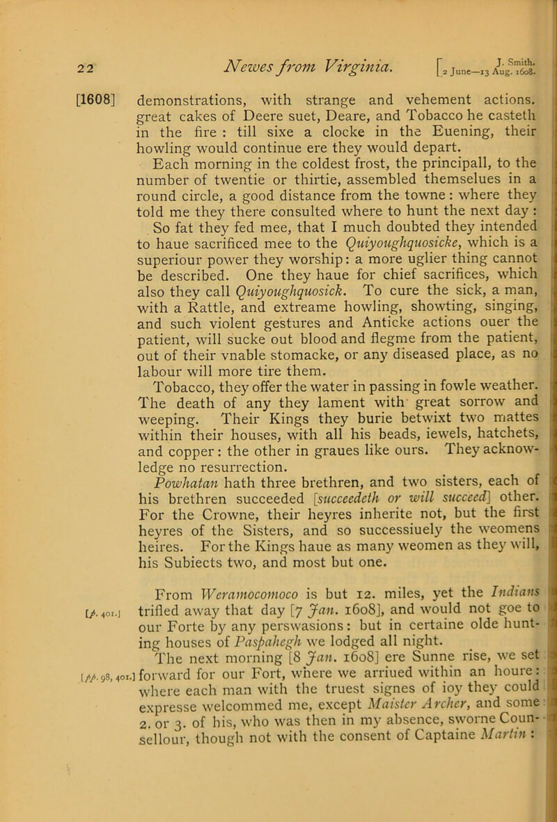 r 2 2 Newes from Virginia. [. junc-13 A^ug“ [1608] demonstrations, with strange and vehement actions. great cakes of Deere suet, Deare, and Tobacco he casteth in the fire : till sixe a clocke in the Euening, their howling would continue ere they would depart. Each morning in the coldest frost, the principall, to the number of twentie or thirtie, assembled themselues in a round circle, a good distance from the towne : where they told me they there consulted where to hunt the next day : So fat they fed mee, that I much doubted they intended to haue sacrificed mee to the Quiyoughquosicke, which is a ; superiour power they worship: a more uglier thing cannot be described. One they haue for chief sacrifices, which • also they call Quiyoughquosick. To cure the sick, a man, : with a Rattle, and extreame howling, showting, singing, ; and such violent gestures and Anticke actions ouer the patient, will sucke out blood and flegme from the patient, out of their vnable stomacke, or any diseased place, as no 1 labour will more tire them. Tobacco, they offer the water in passing in fowle weather. ■ The death of any they lament with great sorrow and 1 weeping. Their Kings they burie betwixt two mattes : within their houses, with all his beads, iewels, hatchets, i and copper: the other in graues like ours. They acknow- > ledge no resurrection. Powhatan hath three brethren, and two sisters, each of : his brethren succeeded [sncceedeth or will succeed] other. 1 For the Crowne, their hey res inherite not, but the first i heyres of the Sisters, and so successiuely the weomens i heires. For the Kings haue as many weomen as they will, his Subiects two, and most but one. From Weratnocomoco is but 12. miles, yet the Indians 'i [/. 401.J trifled away that day [7 Jan. 1608], and would not goe to J our Forte by any perswasions: but in certaine olde hunt- ing houses of Paspahcgh we lodged all night. The next morning [8 Jan. 1608] ere Sunne rise, we set ; (//. 98,401.] forward for our Fort, where we arriued within an houre: where each man with the truest signes of ioy they could - expresse welcommed me, except Maister Archer, and some i 2. or 3. of his, who was then in my absence, sworne Coun- t sellour, though not with the consent of Captaine Martin :