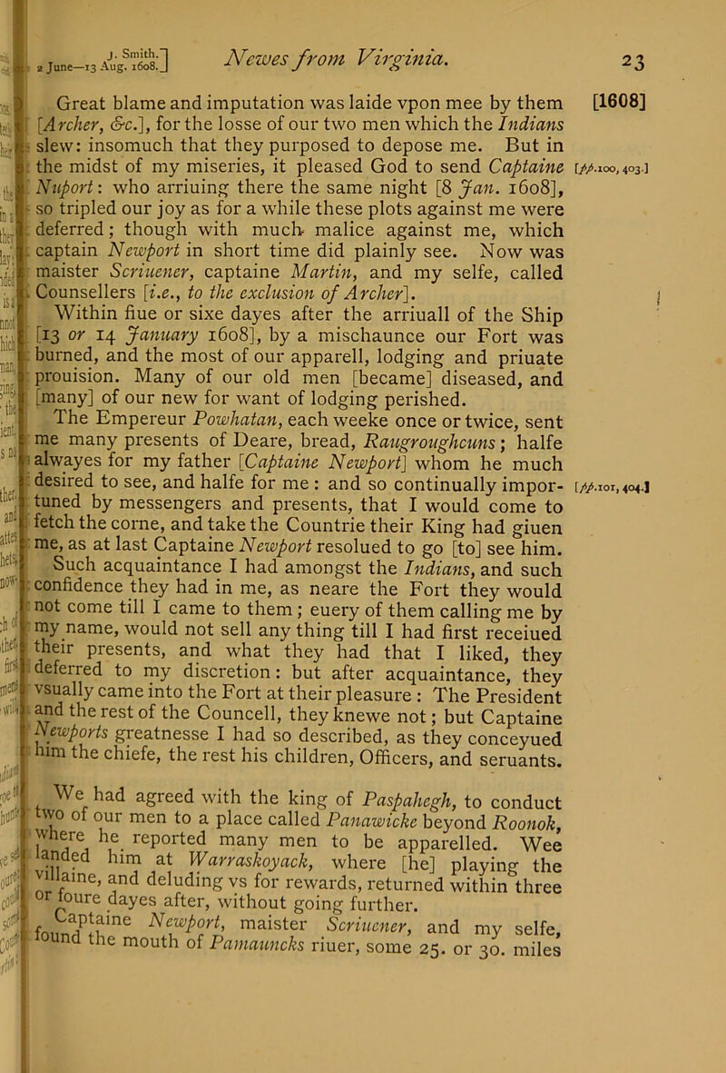 ■tfil j;-”! 'liiiotf Ollt« flif J. Smith.”! 2 June—13 Aug. 1608. J Newes from Virginia. Great blame and imputation was laide vpon mee by them \Archer, &c.], for the losse of our two men which the Indians slew: insomuch that they purposed to depose me. But in the midst of my miseries, it pleased God to send Capfaine Nuport: who arriuing there the same night [8 Jan. 1608], so tripled our joy as for a while these plots against me were deferred; though with much malice against me, which captain Newport in short time did plainly see. Now was maister Scriuencr, captaine Martin, and my selfe, called Counsellers [i.e., to the exclusion of Archer']. Within flue or sixe dayes after the arriuall of the Ship [13 or 14 January 1608], by a mischaunce our Fort was burned, and the most of our apparell, lodging and priuate prouision. Many of our old men [became] diseased, and [many] of our new for want of lodging perished. The Empereur Powhatan, each weeke once or twice, sent me many presents of Deare, bread, Raugroiighcuns; halfe alwayes for my father [Captaine Newport] whom he much desired to see, and halfe for me : and so continually impor- tuned by messengers and presents, that I would come to fetch the come, and take the Countrie their King had giuen me, as at last Captaine Newport resolued to go [to] see him. Such acquaintance I had amongst the Indians, and such confidence they had in me, as neare the Fort they would not come till I came to them; euery of them calling me by niy name, would not sell any thing till I had first receiued their presents, and what they had that I liked, they deferred to my discretion: but after acquaintance, they vsually came into the Fort at their pleasure : The President and the rest of the Councell, they knewe not; but Captaine Newp(^ts greatnesse I had so described, as they conceyued him the chiefe, the rest his children. Officers, and seruants. We had agreed with the king of Paspahegh, to conduct two of our men to a place called Panawicke beyond Roonok, Where he_ reported many men to be apparelled. Wee *11 ^ “irn at ^Vcivvciskoycicky where [he] playing' the VI aine, and deluding vs for rewards, returned within three or loure dayes after, without going further. maister Scriuener, and my selfe, the mouth of Pamauncks riuer, some 25. or 30. miles tli 23 [1608] [//>.ioo, 403.]