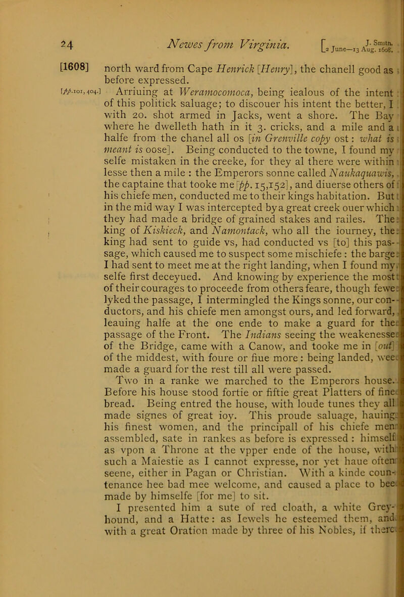^4 [1608] Newes from Virginia. [. june-x3 ;| north ward from Cape Henrick [Henry], the chanell good as ;i before expressed, I Arriuing at Weramocomoca, being iealous of the intent : of this politick saluage; to discouer his intent the better, I ; with 20. shot armed in Jacks, went a shore. The Bay where he dwelleth hath in it 3. cricks, and a mile and a i halfe from the chanel all os [in Grenville copy ost: what is - meant is oose]. Being conducted to the towne, I found my ■ selfe mistaken in the creeke, for they al there were within •. lesse then a mile : the Emperors sonne called Naukaquawis,. the captaine that tooke me [pp. 15,152], and diuerse others of i his chiefe men, conducted me to their kings habitation. But t in the mid way I was intercepted by a great creek ouer which they had made a bridge of grained stakes and railes. The; king of Kiskieck, and Namontack, who all the iourney, the:, king had sent to guide vs, had conducted vs [to] this pas-- sage, which caused me to suspect some mischiefe : the bargee I had sent to meet me at the right landing, when I found my; selfe first deceyued. And knowing by experience the mostt of their courages to proceede from others feare, though fewee lyked the passage, I intermingled the Kings sonne, our con-- ductors, and his chiefe men amongst ours, and led forward,, leaning halfe at the one ende to make a guard for thee passage of the Front. The Indians seeing the weakenesset of the Bridge, came with a Canow, and tooke me in [out] of the middest, with foure or fine more : being landed, wee; made a guard for the rest till all were passed. Two in a ranke we marched to the Emperors house. Before his house stood fortie or fiftie great Platters of fine: bread. Being entred the house, with loude tunes they all made signes of great ioy. This proude saluage, hauing. his finest women, and the principall of his chiefe men' assembled, sate in rankes as before is expressed : himself as vpon a Throne at the vpper ende of the house, with' such a Maiestie as I cannot expresse, nor yet haue often seene, either in Pagan or Christian. With a kinde coun-. tenance hee bad mee welcome, and caused a place to bee; made by himselfe [for me] to sit. I presented him a sute of red cloath, a white Grey- hound, and a Hatte: as Jewels he esteemed them, and. with a great Oration made by three of his Nobles, if there.