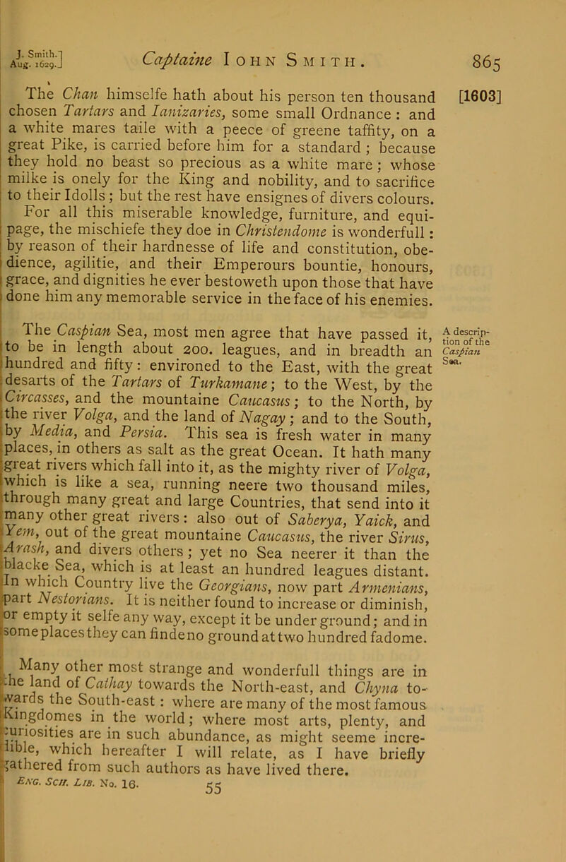 \ The Chan himselfe hath about his person ten thousand [1603] chosen Tartars and lanizaries, some small Ordnance : and a white mares taile with a peece of greene tafhty, on a great Pike, is carried before him for a standard ; because they hold no beast so precious as a white mare; whose milke is onely for the King and nobility, and to sacrifice to their Idolls; but the rest have ensignes of divers colours. : For all this miserable knowledge, furniture, and equi- I page, the mischiefe they doe in Christendome is wonderfull: I by reason of their hardnesse of life and constitution, obe- idience, agilitie, and their Emperours bountie, honours, I grace, and dignities he ever bestoweth upon those that have ) done him any memorable service in the face of his enemies. ThQ Caspian Sea, most men agree that have passed it, ^descrip- fto be in length about 200. leagues, and in breadth an Caspian )hundred and fifty: environed to the East, with the great idesarts of the Tartars of Turkamane; to the West, by the \Circasses, and the mountaine Caucasus-, to the North, by ithe river Volga, and the land of Nagay; and to the South, iby Media, and Persia. This sea is fresh water in many places, in others as salt as the great Ocean. It hath many great rivers which fall into it, as the mighty river of Volga, which is like a sea, running neere two thousand miles, jthrough many great and large Countries, that send into it I many other great rivers: also out of Saberya, Yaick, and '■^Yein, ont of the great mountaine Caucasus, the river Sirus, \Arash, and divers others; yet no Sea neerer it than the i lacke Sea, which is at least an hundred leagues distant, un which Country live the Georgians, now part Armenians, ^ait Nestorians. It is neither found to increase or diminish, or empty it selfe any way, except it be under ground; and in someplacesthey can findeno groundattwo hundredfadome. ■ k other most strange and wonderfull things are in 5- e land of Ca//ia_y towards the North-east, and Chyna to- wards the South-east: where are many of the most famous ! ingdomes in the world; where most arts, plenty, and such abundance, as might seeme incre- t ible, which hereafter I will relate, as I have briefly gathered from such authors as have lived there. » £ac. Sen. Lib. No. 16. cc