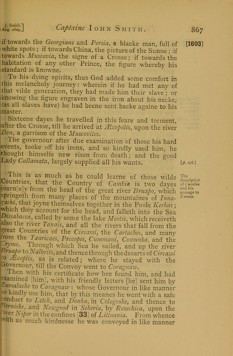 if towards the Georgians and Persia, a blacke man, full of white spots; if towards China, the picture of the Sunne ; if towards Muscovia, the signe of a Crosse; if towards the 'habitation of any other Prince, the figure whereby his 1 standard is knowne. To his dying spirits, thus God added some comfort in this melancholy journey: wherein if he had met any of that yilde generation, they had made him their slave ; or knowing the figure engraven in the iron about his necke, (as all slaves have) he had beene sent backe againe to his master. Sixteene dayes he travelled in this feare and torment, after the Crosse, till he arrived at j^copohs, upon the river Don, a garrison of the Muscovites. The governour after due examination of those his hard events, tooke off his irons, and so kindly used him, he thought himselfe new risen from death; and the good Lady Callamata, largely supplied all his wants. This is as much as he could learne of those wilde Countries, that the Country of Camhia is two dayes )ourn[e]y from the head of the great river Bruapo, which springeth from many places of the mountaines of Inna- %achi ihM joyne themselves together in the Poole Kerkas; which they account for the head, and falleth into the Sea issabacca, called by some the lake Meotis, which receiveth lalso the rlwcv Tanais, and all the rivers that fall from the jpeat Countries of the Circassi, the Cartaches, and many j rom the Tauricaes, Precopes, Cummani, Cossunka, and the y^yme. Through which Sea he sailed, and up the river ihru^o to Nalbrits, and thence through thedesartsof Circassi ^ JEcoplis, as is related; where he stayed with the , °^P^C)ur, till the Convoy went to Coragnaw. I hen with his certificate how hee found him, and had Jpiamined [him], with his friendly letters [he] sent him by I-^umalacke to Caragnaw : whose Governour in like manner >0 kindly use him, that by this meanes he went with a safe ^nduct to Letch, and Donka, in Cologoske, and thence to \ erniskc, and Newgrod in Seberia, by Rczechica, upon the 1 ivp Niper in the confines [33] of Littnania. From whence fvith as much kindnesse he was convoyed in like manner 867 [1603] [/. 276.] The _ description of Gambia and his passage to l\ ussia.