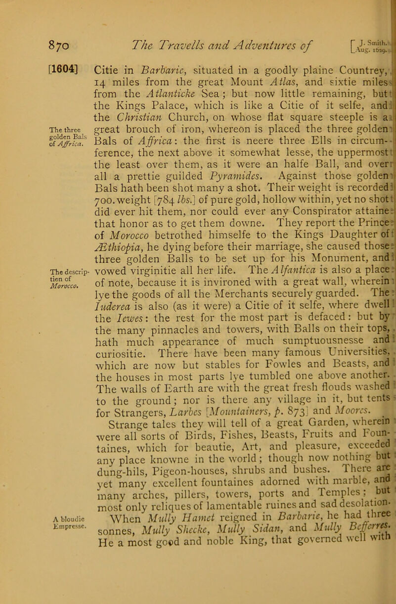 [1604] The three golden Bals of Affrica. The descrip- tion of Morocco. A bloudic Empresse. Citie in Barbaric, situated in a goodly plaine Countrey, 14 miles from the great Mount Atlas, and sixtie miles-' from the Atlanticke Sea; but now little remaining, but'. ; the Kings Palace, which is like a Citie of it selfe, and.', the Christian Church, on whose flat square steeple is a i great brouch of iron, whereon is placed the three golden' Bals of Affrica: the first is neere three Ells in circum- ■ ference, the next above it somewhat lesse, the uppermost: the least over them, as it were an halfe Ball, and over- all a prettie guilded Pyramides. Against those golden Bals hath been shot many a shot. Their weight is recorded: 700. weight [784 lbs.] of pure gold, hollow within, yet no shot: did ever hit them, nor could ever any Conspirator attaine: that honor as to get them downe. They report the Prince; of Morocco betrothed himselfe to the Kings Daughter of: .Ethiopia, he dying before their marriage, she caused those f three golden Balls to be set up for his Monument, and : vowed virginitie all her life. Itht Alfantica is also a place; of note, because it is invironed with a great wall, wherein' lye the goods of all the Merchants securely guarded. The: luderea is also (as it were) a Citie of it selfe, where dwell the lewes: the rest for the most part is defaced: but by the many pinnacles and towers, with Balls on their tops, hath much appearance of much sumptuousnesse _ and curiositie. There have been many famous Universities, which are now but stables for Fowles and Beasts, and the houses in most parts lye tumbled one above another. The walls of Earth are with the great fresh flouds washed to the ground; nor is there any village in it, but tents for Strangers, Larbcs [Mouniainers, p. 873; and Moores. Strange tales they will tell of a great Garden, wherein were all sorts of Birds, Fishes, Beasts, Fruits and Foun- taines, which for beautie, Art, and pleasure, exceeded any place knowne in the world; though now nothing but dung-hils. Pigeon-houses, shrubs and bushes. There are yet many excellent fountaines adorned with marble, and many arches, pillers, towers, ports and Temples; but most only reliquesof lamentable mines and sad desolation- When Midly Hamct reigned in Barbaric, he had three sonnes, Mully Shccke, Midly Sidaii, and Midly Befferres. He a most good and noble King, that governed well witn