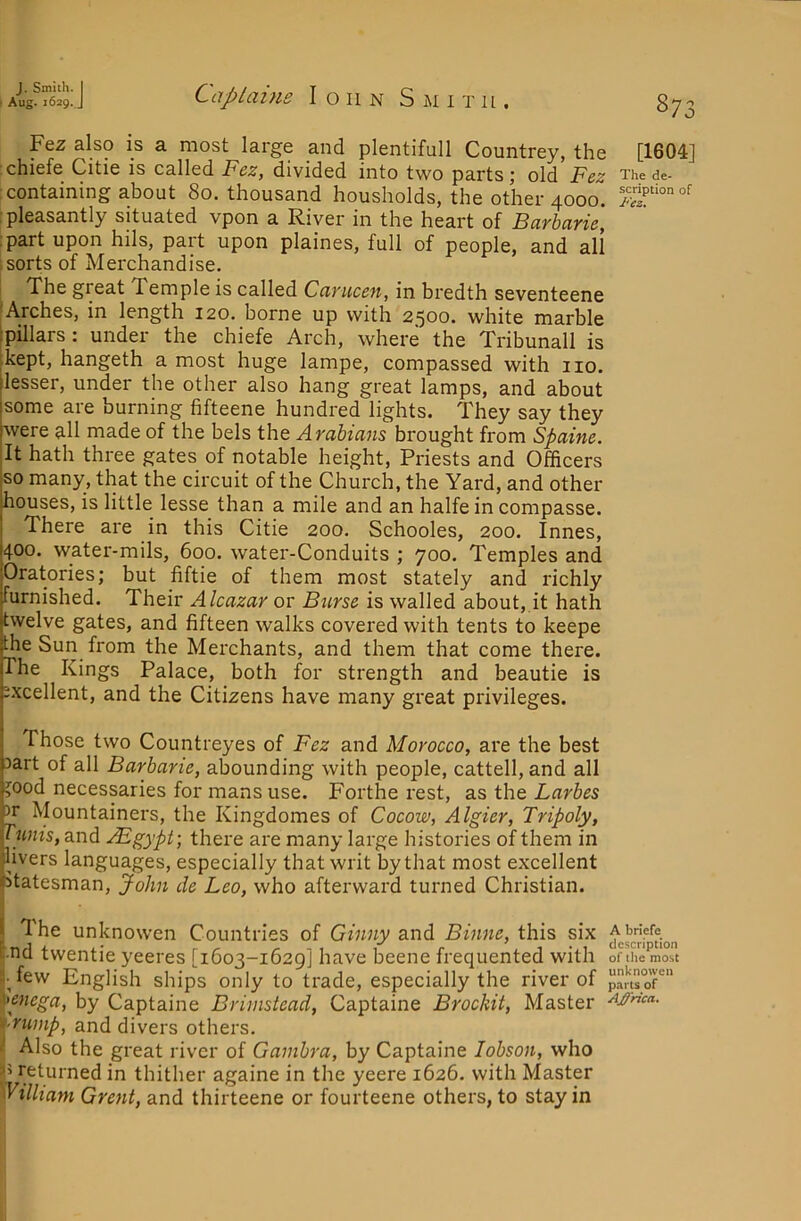 Fez slso is a most large and plentifull Countrey, the [1604] :chiefe Citie is called Fez, divided into two parts; old Fez The de- : containing about 80. thousand housholds, the other 4000. i pleasantly situated vpon a River in the heart of Barbarie, :part upon hils, part upon plaines, full of people, and all 1 sorts of Merchandise. I The great Temple is called Carucen, in bredth seventeene [Arches, in length 120. borne up with 2500. white marble pillars : under the chiefe Arch, where the Tribunall is kept, hangeth a most huge lampe, compassed with 110. lesser, under the other also hang great lamps, and about some are burning fifteene hundred lights. They say they were all made of the bels the Arabians brought from Spaine. It hath three gates of notable height. Priests and Officers so many, that the circuit of the Church, the Yard, and other houses, is little lesse than a mile and an halfe in compasse. There are in this Citie 200. Schooles, 200. Innes, 400. water-mils, 600. water-Conduits ; 700. Temples and Oratories; but fiftie of them most stately and richly furnished. Their Alcazar or Burse is walled about, it hath twelve gates, and fifteen walks covered with tents to keepe the Sun from the Merchants, and them that come there. The Kings Palace, both for strength and beautie is excellent, and the Citizens have many great privileges. Those two Countreyes of Fez and Morocco, are the best 3art of all Barbarie, abounding with people, cattell, and all ?ood necessaries for mans use. Forthe rest, as the Larbes 3r Mountainers, the Kingdomes of Cocow, Algier, Tripoly, Tunis, and ABgypt; there are many large histories of them in livers languages, especially that writ by that most excellent statesman, John de Leo, who afterward turned Christian. The unknowen Countries of Ginny and Binne, this six nd twentie yeeres [1603-1629] have beene frequented with of the most • few English ships only to trade, especially the river of p^ftroT' >enega, by Captaine Brimstead, Captaine Brockit, Master t-rump, and divers others. ^ Also the great river of Ganibra, by Captaine lobson, who ^5 returned in thither againe in the yeere 1626. with Master 'William Grent, and thirteene or fourteene others, to stay in
