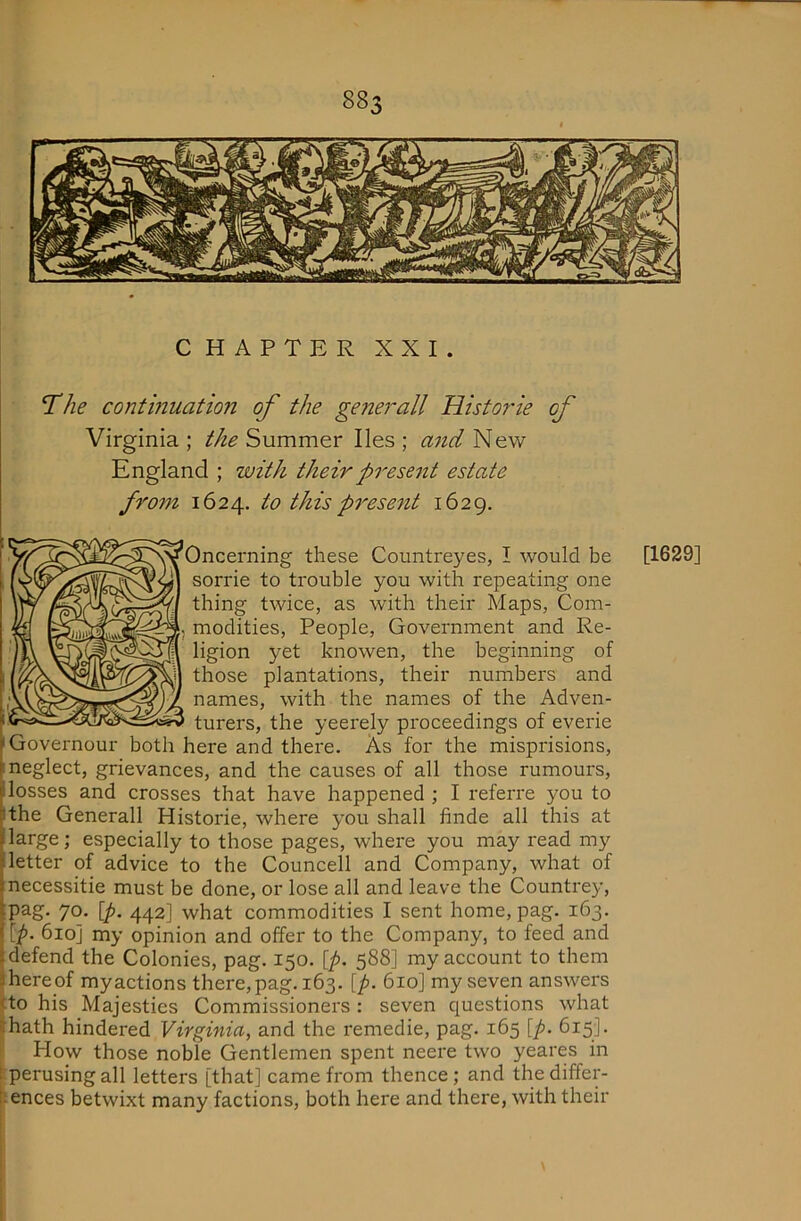 CHAPTER XXI. *The continuation of the generall Histor'ie of Virginia ; the Summer lies ; and New England ; with their present estate from 1624. to this present 1629. Oncerning these Countreyes, I would be [1629] sorrie to trouble you with repeating one thing twice, as with their Maps, Com- modities, People, Government and Re- ligion yet knowen, the beginning of those plantations, their numbers and names, with the names of the Adven- turers, the yeerely proceedings of everie 'Governour both here and there. As for the misprisions, ^neglect, grievances, and the causes of all those rumours, ji losses and crosses that have happened ; I referre you to Mhe Generall Historic, where you shall finde all this at large; especially to those pages, where you may read my letter of advice to the Councell and Company, what of necessitie must be done, or lose all and leave the Countrey, pag. 70. [p. 442] what commodities I sent home, pag. 163. [p. 610] my opinion and offer to the Company, to feed and defend the Colonies, pag. 150. [p, 588] my account to them hereof myactions there,pag. 163. [p. 610] my seven answers |to his Majesties Commissioners : seven questions what (hath hindered Virginia, and the remedie, pag. 165 [p. 615]. How those noble Gentlemen spent neere two yeares in iperusingall letters [that] came from thence; and thediffer- lences betwixt many factions, both here and there, with their