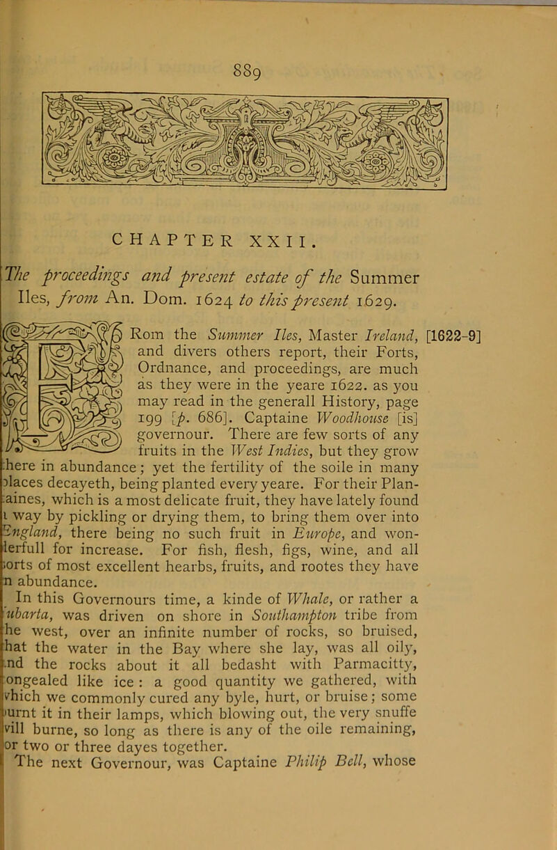 CHAPTER XXII. The proceedmgs and present estate of the Sammer lies, fro7n An. Dom. 1624 to this present 1629. Rom the Summer lies, Master Ireland, [1622-9] and divers others report, their Forts, Ordnance, and pi'oceedings, are much as they were in the yeare 1622. as you may read in the generall History, page igg [p. 686]. Captaine Woodhouse [is] governour. There are few sorts of any fruits in the West Indies, but they grow :here in abundance; yet the fertility of the soile in many places decayeth, being planted every yeare. For their Plan- ;aines, which is a most delicate fruit, they have lately found i way by pickling or drying them, to bring them over into England, there being no such fruit in Europe, and won- lerfull for increase. For fish, flesh, figs, wine, and all lorts of most excellent hearbs, fruits, and rootes they have n abundance. In this Governours time, a kinde of Whale, or rather a ubarta, was driven on shore in Southampton tribe from he west, over an infinite number of rocks, so bruised, hat the water in the Bay where she lay, was all oily, .nd the rocks about it all bedasht with Parmacitty, ongealed like ice : a good quantity we gathered, with v'hich we commonly cured any byle, hurt, or bruise; some 'Urnt it in their lamps, which blowing out, the very snuffe vill burne, so long as there is any of the oile remaining, or two or three dayes together. The next Governour, was Captaine Philip Bell, whose (