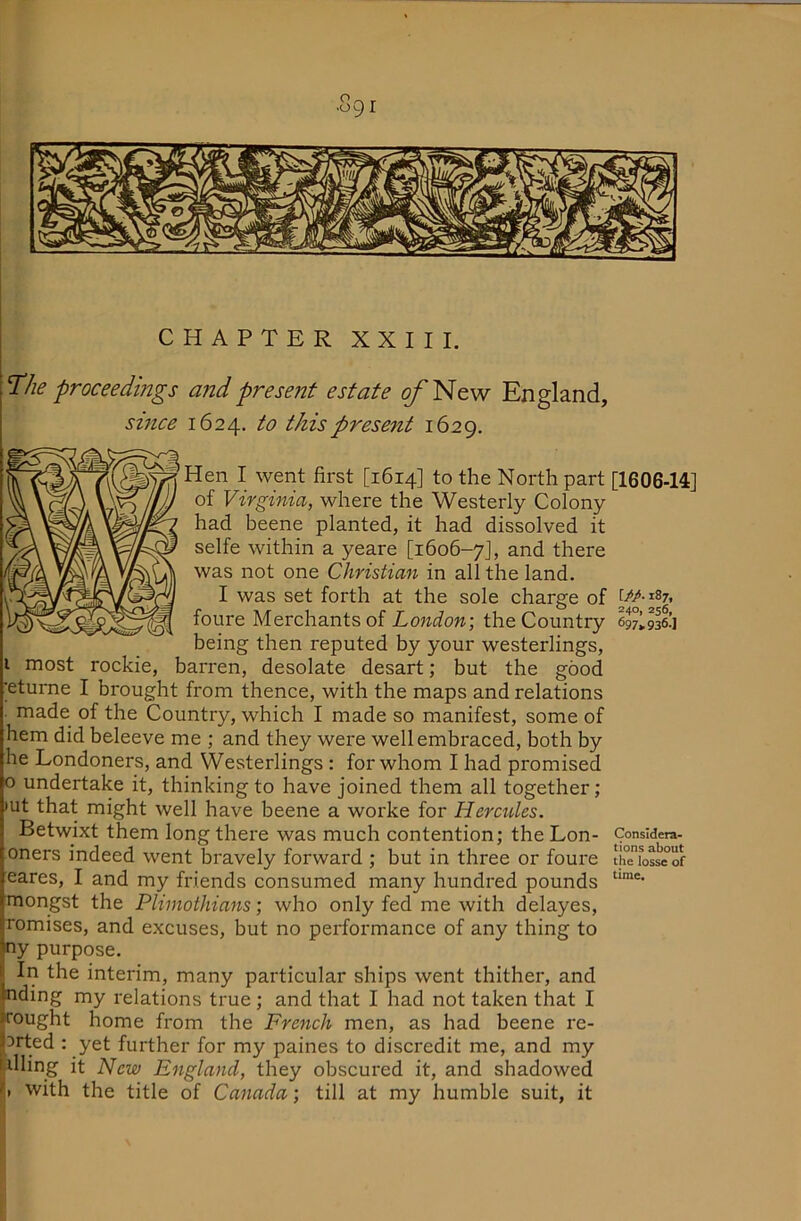 CHAPTER XXIII. The proceedings and present estate ^New England, smce 1624. to this present 1629. len I went first [1614] to the North part [1606-14] of Virginia, where the Westerly Colony had beene planted, it had dissolved it selfe within a yeare [1606-7J, and there was not one Christian in all the land. I was set forth at the sole charge of W-ni, foure Merchants of London; the Country being then reputed by your westerlings, I most rookie, barren, desolate desart; but the good ■eturne I brought from thence, with the maps and relations made of the Country, which I made so manifest, some of hem did beleeve me ; and they were well embraced, both by he Londoners, and Westerlings : for whom I had promised o undertake it, thinking to have joined them all together; •ut that might well have beene a worke for Hercules. Betwixt them long there was much contention; the Lon- Considers- oners indeed went bravely forward ; but in three or foure thTiosMof cares, I and my friends consumed many hundred pounds mongst the Plimothians; who only fed me with delayes, romises, and excuses, but no performance of any thing to ny purpose. In the interim, many particular ships went thither, and nding my relations true ; and that I had not taken that I fought home from the French men, as had beene re- 3rted : yet further for my paines to discredit me, and my tilling it New England, they obscured it, and shadowed i|. with the title of Canada; till at my humble suit, it