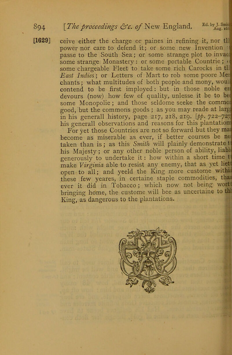 Aug. it'i 894 [T/ieproceedings &c. <^Ne\v England. [1629] ceive either the charge or paines in refining it, nor tl; power nor care to defend it; or some new Invention • passe to the South Sea; or some strange plot to invau some strange Monastery : or some portable Countrie ; • some chargeable Fleet to take some rich Carocks in th East Indies; or Letters of Mart to rob some poore Mee chants; what multitudes of both people and mony, woui contend to be first imployed: but in those noble ei devours (now) how few of quality, unlesse it be to bei some Monopolie; and those seldome seeke the commcc good, but the commons goods ; as you may reade at larg£ in his generall history, page 217, 218, [pp. 722-727 his generall observations and reasons for this plantation For yet those Countries are not so forward but they ma. become as miserable as ever, if better courses be nc^ taken than is; as this Smith will plainly demonstrate 1 his Majesty ; or any other noble person of ability, liabb generously to undertake it: how within a short time t make Virginia able to resist any enemy, that as yet liet: open to all; and yeeld the King more custome withLi these few yeares, in certaine staple commodities, tha.3 ever it did in Tobacco; which now not being wort: bringing home, the custome will bee as uncertaine to th: King, as dangerous to the plantations.