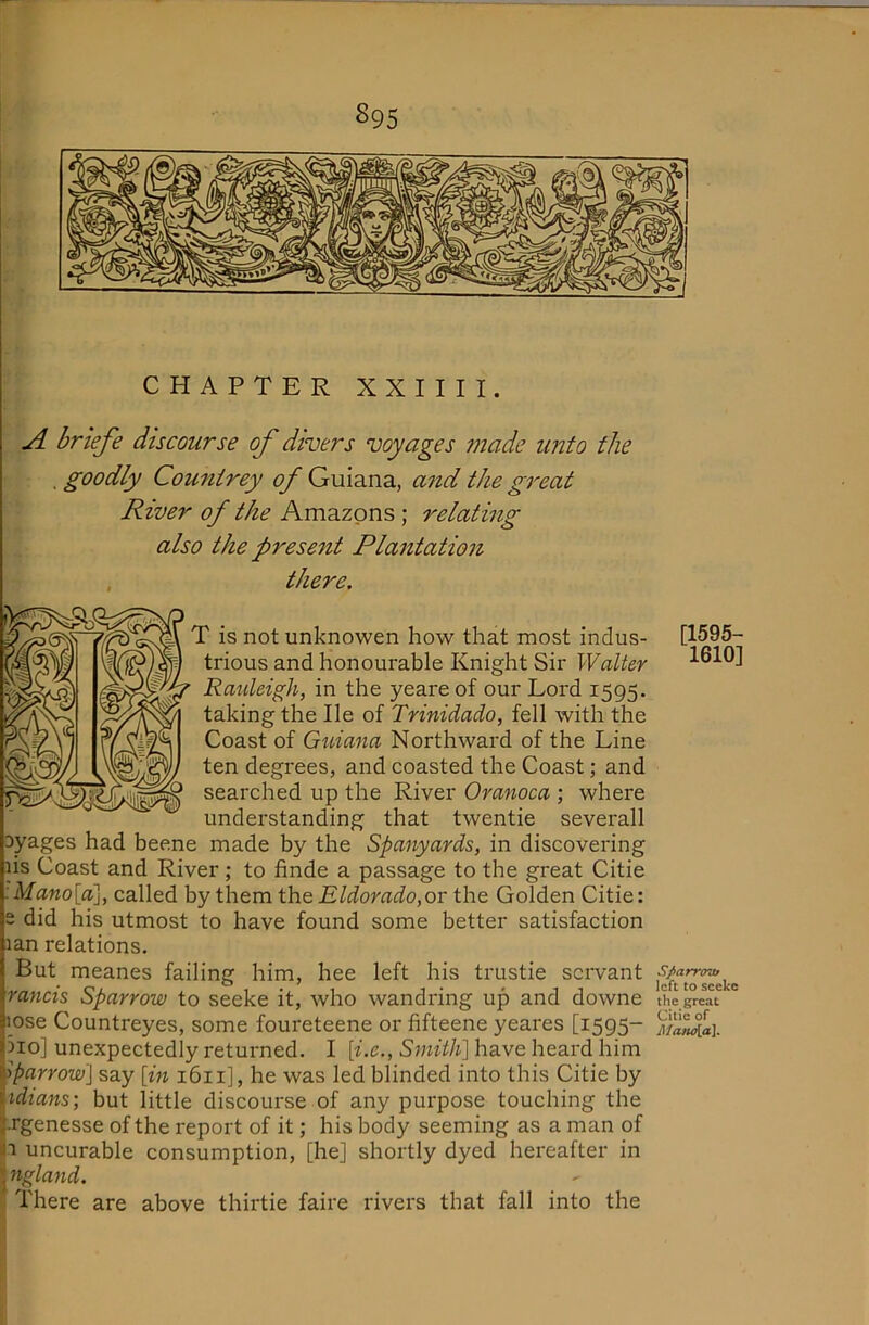 S95 CHAPTER XXIIII. A briefe discourse of diners voyages made imto the . goodly Countrey of Guiana, a7id the great River of the Amazons; relating also the prese7it Pla7ttatio7i there. is not unknowen how that most indus- [1595- trious and honourable Knight Sir Walter 1610] Rauleigh, in the yeare of our Lord 1595. taking the He of Trinidado, fell with the Coast of Guiana Northward of the Line ten degrees, and coasted the Coast; and searched up the River Oranoca ; where understanding that twentie severall 3yages had bee.ne made by the Spanyards, in discovering lis Coast and River; to finde a passage to the great Citie :Mano[a'\, called by them the Eldorado,or the Golden Citie: s did his utmost to have found some better satisfaction lan relations. But meanes failing him, hee left his trustie sciwant rancis Sparrow to seeke it, who wandring up and downe theg°eat “ lose Countreyes, some foureteene or fifteene yeares [1595- 3io] unexpectedly returned. I h’.c., have heard him sparrow] say [m 1611], he was led blinded into this Citie by idians; but little discourse of any purpose touching the .rgenesse of the report of it; his body seeming as a man of 1 uncurable consumption, [he] shortly dyed hereafter in ^ 7iglafid. ij There are above thirtie faire rivers that fall into the