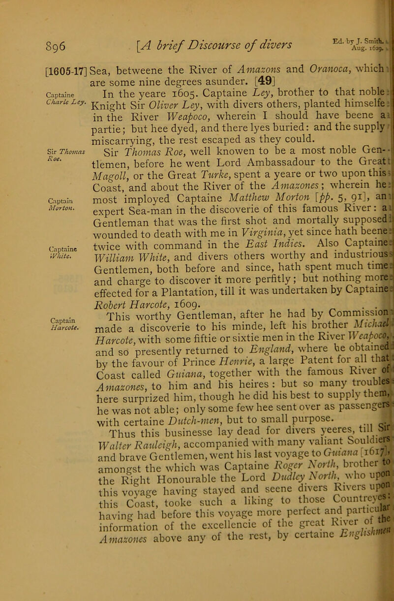 Aug. 1629. 896 \A brief Discourse of divers [1605-17] Sea, betweene the River of Amazons and Oranoca, which are some nine degrees asunder. [49] Captalne In the yeare 1605. Captaine Ley, brother to that noble. CAuru Ley. j^ey, with divers others, planted himselfe. in the River Weapoco, wherein I should have beene a. partie; but hee dyed, and there lyes buried: and the supply miscarrying, the rest escaped as they could. s,\t Thomas §[]; THomas Roc, wcll knowcn to be a most noble Gen-- tlemen, before he went Lord Ambassadour to the Great; Magoll, or the Great Ttirke, spent a yeare or two upon this - Coast, and about the River of the Amazones; wherein he: Cuptuin most imployed Captaine Matthew Morton [pp. 5, 91], an; Morton. g^pei't Sea-man in the discoverie of this famous River: a; Gentleman that was the first shot and mortally supposed, wounded to death with me in Virginia, yet since hath beene;: Captaine twice witli command in the East Indies. Also Captaine.! ihite. William White, and divers others worthy and industrious- Gentlemen, both before and since, hath spent much time.! and charge to discover it more perfitly; but nothing more, effected for a Plantation, till it was undertaken by Captaine. Captain Harcote. Robert Harcote, i6og. , , , • • This worthy Gentleman, after he had by Commission made a discoverie to his minde, left his brother Michael Harcote, with some fiftie or sixtie men in the River Weapoco, ■ and so presently returned to England, where he obtained; by the favour of Prince Henric, a large Patent for all that. Coast called Guiana, together with the famous River ot Amazones, to him and his heires : but so many troubles; here surprized him, though he did his best to supply them, he was not able; only some few hee sent over as passengers with certaine Dutch-men, but to small purpose. Thus this businesse lay dead for divers yeeres, ti 1 bir Walter Raulcigh, accompanied with many valmnt Souldiers and brave Gentlemen, went his last voyage to Guiana [ibi;., amongst the which was Captaine Roger horth, brother t the Rieht Honourable the Lord Dudley North, who upon this voyage having stayed and seene divers R've« “P°n this Coast, tooke such a liking to those Countrej having had before this voyage more perfect and infor^tion of the excellencie of the great R>vy J Amazones above any of the rest, by certaine Enghsinno