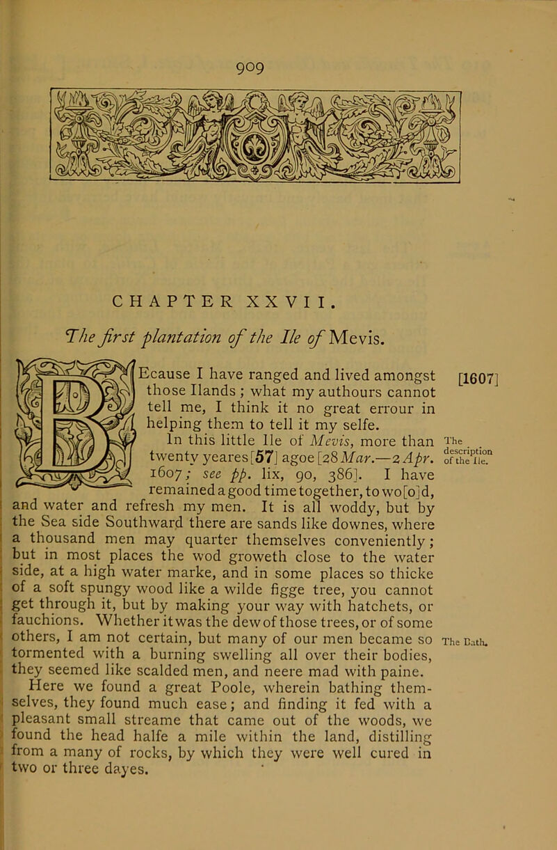 CHAPTER XXVII. The first plantation of the lie Me vis. Ecause I have ranged and lived amongst [1607] those Hands ; what my authours cannot tell me, I think it no great errour in helping them to tell it my selfe. In this little lie of Mevis, more than i‘he. twenty yeares[57] agoe [28Mar.—zApr. o“the 1607; see pp. lix, 90, 386]. I have remained a good time together, to wo[o]d, 1 and water and refresh my men. It is all woddy, but by : the Sea side Southward there are sands like downes, where I a thousand men may quarter themselves conveniently; ! but in most places the wod groweth close to the water i side, at a high water marke, and in some places so thicke : of a soft spungy wood like a wilde figge tree, you cannot ; get through it, but by making your way with hatchets, or • fauchions. Whether itwas the dew of those trees, or of some i others, I am not certain, but many of our men became so The Uath. I tormented with a burning swelling all over their bodies, . they seemed like scalded men, and neere mad with paine. Here we found a great Poole, wherein bathing them- 1 selves, they found much ease; and finding it fed with a < pleasant small streame that came out of the woods, we ') found the head halfe a mile within the land, distilling A from a many of rocks, by which they were well cured in f two or three dayes.