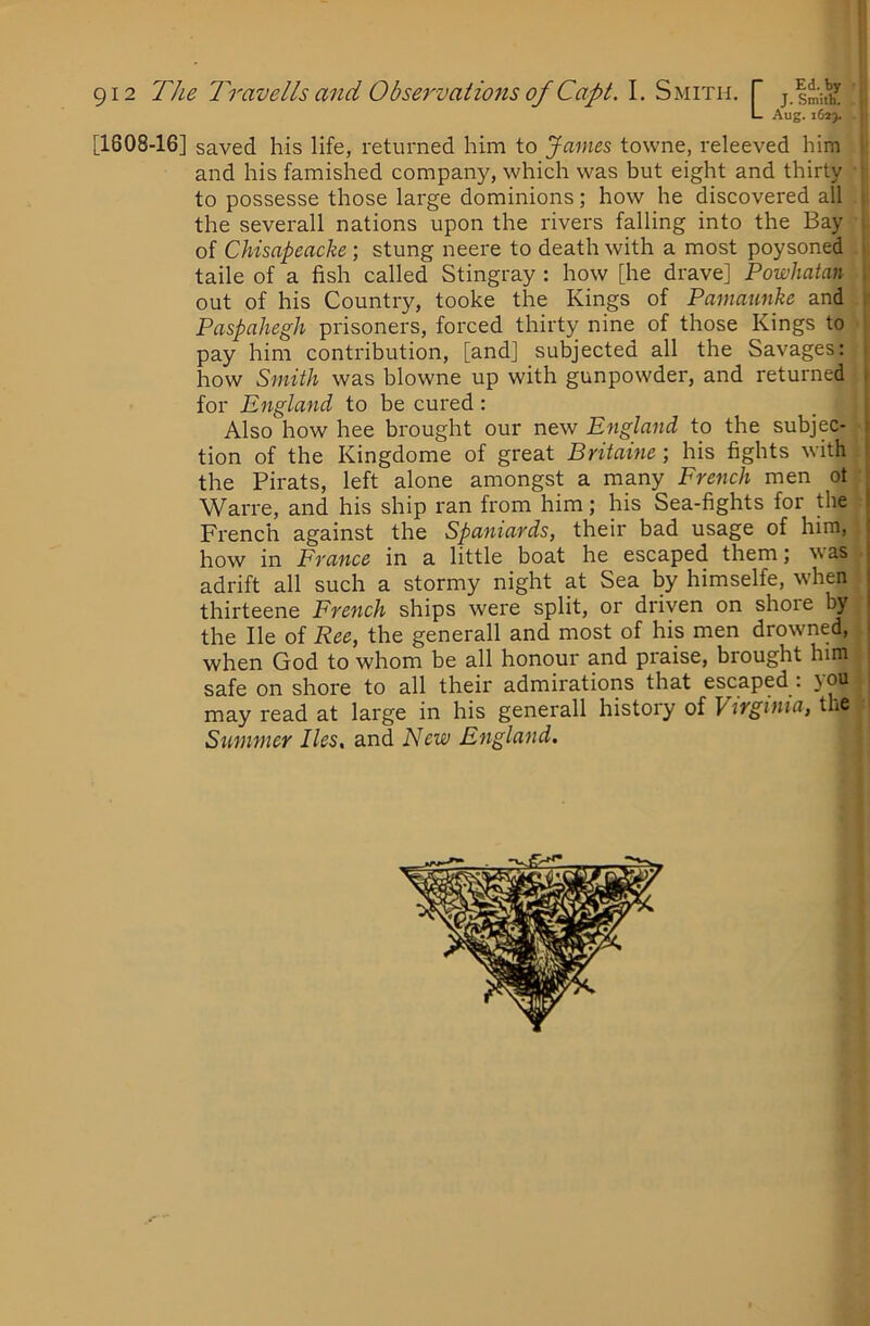 L Aug. 162}. H [1608-16] saved his life, returned him to James towne, releeved him and his famished company, which was but eight and thirty to possesse those large dominions; how he discovered all the severall nations upon the rivers falling into the Bay ; of Chisapeacke; stung neere to death with a most poysoned taile of a fish called Stingray : how [he drave] Powhatan . out of his Country, tooke the Kings of Pamaunke and ; Paspahegh prisoners, forced thirty nine of those Kings to pay him contribution, [and] subjected all the Savages: how Smith was blowne up with gunpowder, and returned 1 for England to be cured: Also how hee brought our new England to the subjec- 1 tion of the Kingdome of great Britaine; his fights with : the Pirats, left alone amongst a many French men ot Warre, and his ship ran from him; his Sea-fights for the I French against the Spaniards, their bad usage of him, j how in France in a little boat he escaped them; was j adrift all such a stormy night at Sea by himselfe, when | thirteene French ships were split, or driven on shore by the He of Fee, the generall and most of his men drowned, 1 when God to whom be all honour and praise, brought him safe on shore to all their admirations that escaped : 5011 may read at large in his generall history of V'lrginia, the Summer lies, and New England.