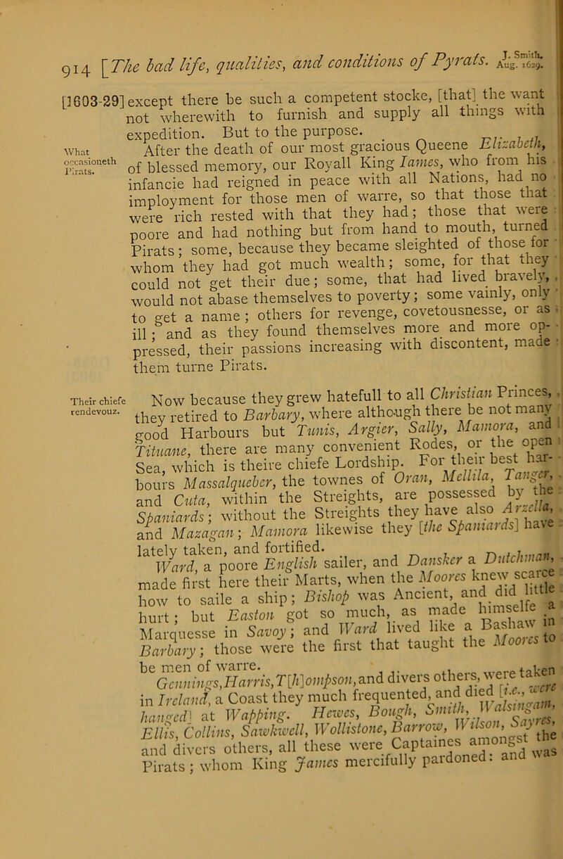 I 914 [T/ie bad life, qualities, and conditions of Pyrats. j What occasioneth Ihrats. □ 603-29] except there be such a competent stocke, [that] the want not wherewith to furnish and supply all things with expedition. But to the purpose. _ , ,7 After the death of our most gracious Queene hlizabetli, of blessed memory, our Royall King lavies, who from his infancie had reigned in peace with all Nations, had no imployment for those men of warre, so that those that were rich rested with that they had; those that were poore and had nothing but from hand to nmuth, turned Pirats; some, because they became sleighted of those for • whom they had got much wealth; some, for that they could not get their due; some, that had lived bravely,,! would not abase themselves to poverty; some vainly, only to get a name ; others for revenge, covetousnesse, or as • ill • and as they found themselves more and more op- • pressed, their passions increasing with discontent, made ■ them turne Pirats. Their chiefe rendevouz. Now because they grew hatefull to all Christian Princes,. they retired to Barbary, where although there be not many good Harbours but Tunis, Argicr, Sally, Mamora, and . Tituanc, there are many convenient Rodes, or the open Sea which is theire chiefe Lordship. Foi' tl^eii best har- bours Massalqucber, the townes of Oran, Mellila and Cuta, within the Streights, are possessed by the Spaniards- without the Streights f^'^y have also ^ and Mazagau] Mamora likewise they [the Spamaids] have ^^^^Pnf?^a%ore Eiigf^sh sailer, and Dansker a Dutchman, rZjLt here thei?Marts, when the Moom knew scar how to saile a ship; Bishop was f a i-mri- • hut Easton got so much, as made himseite _ Ma.qi.csse i., S<tvoy; Ward lived like ^ Bashaw ,n Barbary, those were the first that taught the Horn aw be m.en of warre. ,..nrp taken Gr»...'..gs,Homs,T[/,]o.»>M..,andd.ve.^sothers were in Ireland, a Coast they much haimcd'- at Wapping. Haves, Bough, Ell'is, Collins, Sawkivell, Wollistone,Barrow, 11 ilson, S } ^ mid dives others, all these -ere Capta.nes ainongst he Pirats; whom King James mercifully pardoned, an