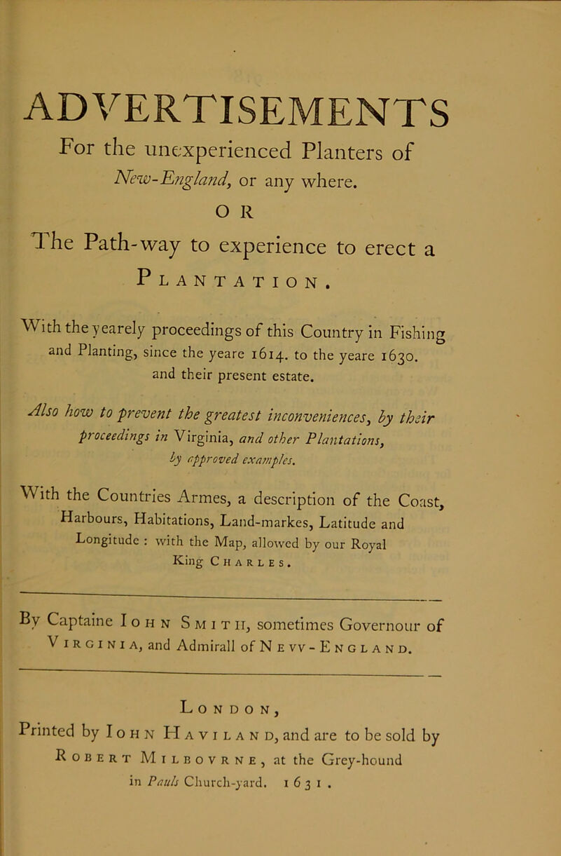 ADVERTISEMENTS For the unexperienced Planters of New-Englajtd, or any where. O R The Path-way to experience to erect a Plantation. With theyearely proceedings of this Country in Fishing and Planting, since the yeare 1614. to the yeare 1630. and their present estate. Also how to prevent the greatest inconveniences^ by their proceedings in Virginia, and other Plantatio7is, h approved examples. With the Countries Armes, a description of the Coast, Harbours, Habitations, Land-markes, Latitude and Longitude : with the Map, allowed by our Royal King Charles. By Captaine Iohn Smith, sometimes Governour of Virginia, and Admiral! of New- England. London, Printed by Iohn Haviland, and are to be sold by Robert Milbovrne, at the Grey-hound