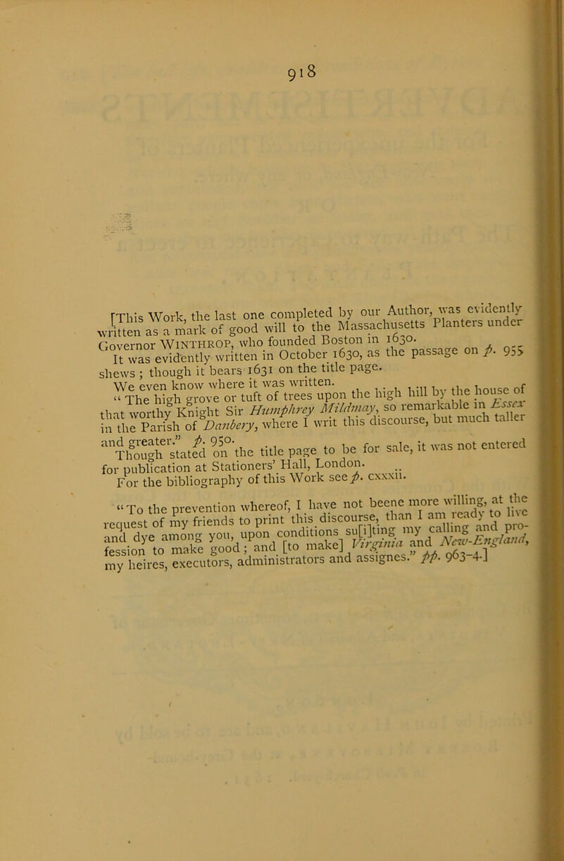 rxiiiq Work the last one completed by our Author, was eviaentlv' »rSen as svill to the Massachusetts Planters under Governor WiNTHROP, who founded Boston in 1630. It was evidently written in October 1630, as the passage on p. 93> shews ; though it bears 1631 on the title page. We even know where it was written. house of “ The hieh grove or tuft of trees upon the high hill h) the ’’•rho'Sh'^at«i on'the title pase to be for sale, it was not entered for publication at Stationers’ Hall, London. For the bibliography of this Work see/, cxwii. “To the prevention whereof, I have not beene more 'iHing, at the my heires, executors, administrators and assignes. pp. 963-TJ