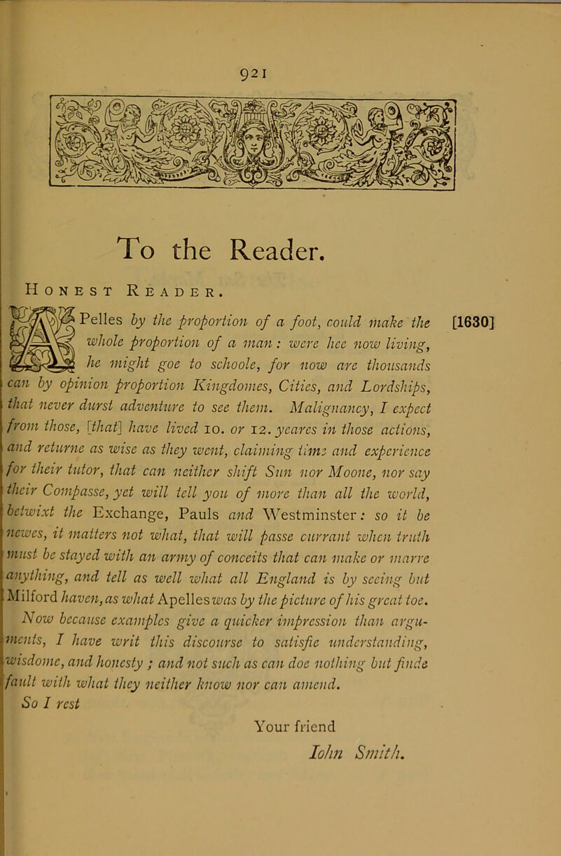 To the Reader. Honest Reader. Pelles by the proportion of a foot, could make the [1630] whole proportion of a man: were hce now living, he might goe to schoole, for now are thousands can by opinion proportion Kingdomes, Cities, and Lordships, that never durst adventure to see them. Malignancy, I expect from those, [that] have lived lo. or 12. yeares in those actions, and returne as wise as they went, claiming time and experience for their tutor, that can neither shift Sun nor Moone, nor say their Compasse, yet will tell you of more than all the world, betwixt the Exchange, Pauls and Westminster: so it be newes, it matters not what, that will passe currant when truth must be stayed with an army of conceits that can make or marre anything, and tell as well what all England is by seeing but Milford haven, as what Apelles was by the picture of his great toe. Now because examples give a quicker impression than argu- ments, I have writ this discourse to satisfie understanding, wisdome, and honesty ; and not such as can doe nothing but finde fault with what they neither know nor can amend. So I rest Your friend lolm Smith.