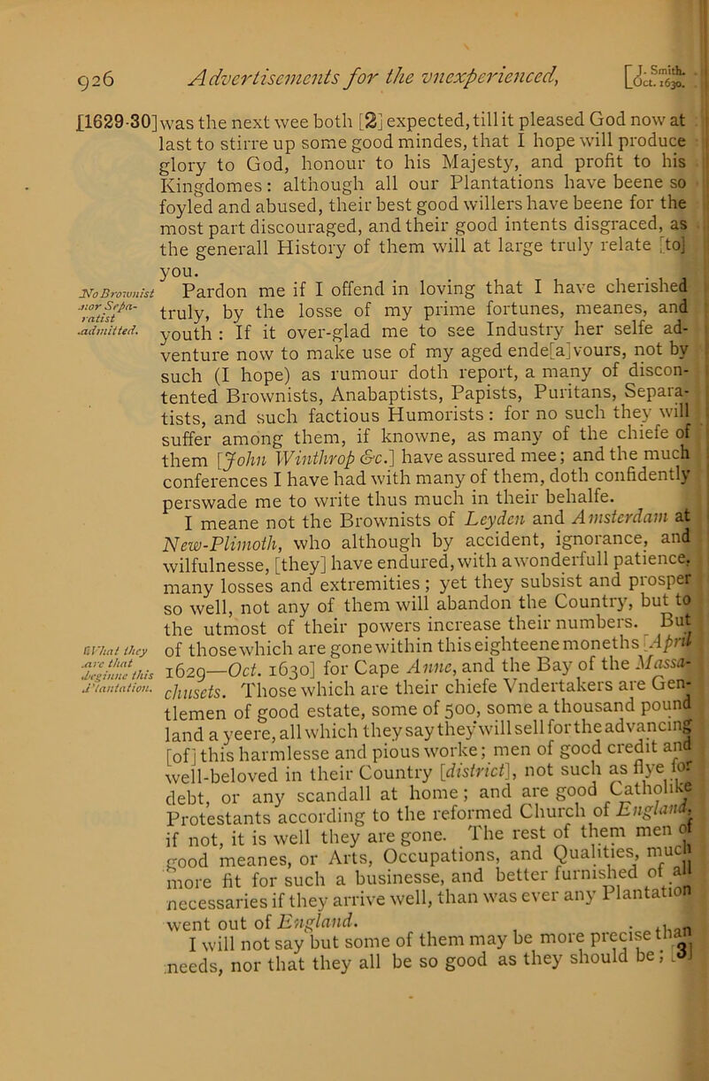 £1629-30] l^oBroivnist jzor Sepa- ratht .admitted. Urhat they .are that di’ginne this JUantation. was the next wee both [2] expected, till it pleased God now at last to stirre up some good mindes, that I hope will produce glory to God, honour to his Majesty, and profit to his Kingdomes: although all our Plantations have beene so foyled and abused, their best good willers have beene for the most part discouraged, and their good intents disgraced, as the generall History of them will at large truly relate [to] : you. Pardon me if I offend in loving that I have cherished v truly, by the losse of my prime fortunes, meanes, and j youth : If it over-glad me to see Industry her selfe ad- | venture now to make use of my aged ende[a]vours, not by j such (I hope) as rumour doth report, a many of discon- I tented Brownists, Anabaptists, Papists, Puritans, Separa- tists, and such factious Humorists: for no such they will suffer among them, if knowne, as many of the chiefe of them {John Winthrop c§-c.] have assured mee; and the much conferences I have had with many of them, doth confidently perswade me to write thus much in their behalfe. I meane not the Brownists of Leyden and Amsterdam at New-Plirnoih, who although by accident, ignorance, and wilfulnesse, [they] have endured, with awonderfull patience, many losses and extremities; yet they subsist and prosper so well, not any of them will abandon the Country, but to the utmost of their powers increase their numbers. But of those which are gone within thiseighteenemonethsr.4/>m 1620—Oct. 1630] for Cape Anne, and the Bay of the Massa^ chusets. Those which are their chiefe Vndertakers are Gen- tlemen of good estate, some of 500, some a thousand pound land a yeere, all which theysaythey willsellfortheadvancing [oflthisharmlesse and pious worke; men of good credit and well-beloved in their Country [district], not such as Aye debt, or any scandall at home; and are good Cathohiy Protestants according to the reformed Church of if not, it is well they are gone. The rest of them men 0 good meanes, or Arts, Occupations, and Qualities, muc more fit for such a businesse, and better furnished of a necessaries if they arrive well, than was ever any 1 lantation went out oi England. • I will not say but some of them may be more precise :needs, nor that they all be so good as they should be; [dj