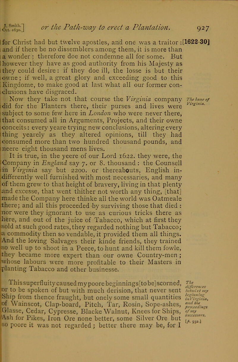J. Smith.”! : Oct. 1630.J or the Path-way to erect a Plantatioti. 927 I for Christ had but twelve apostles, and one was a traitor : [1622-30] 1 and if there be no dissemblers among them, it is more than :a wonder ; therefore doe not condemne all for some. But I however they have as good authority from his Majesty as ithey could desire: if they doe ill, the losse is but their towne; if well, a great glory and exceeding good to this ■ Kingdome, to make good at last what all our former con- ,elusions have disgraced. Now they take not that course the Virginia company tdid for the Planters there, their purses and lives were ‘subject to some few here in London who were never there, that consumed all in Arguments, Projects, and their owne conceits: every yeare trying new conclusions, altering every i thing 3^earely as they altered opinions, till they had iconsumed more than two hundred thousand pounds, and The hane oj Virginia, neere eight thousand mens lives. It is true, in the yeere of our Lord 1622. they were, the “Company in England say 7. or 8. thousand : the Counsell rin Virginia say but 2200. or thereabouts, English in- -differently well furnished with most necessaries, and many I of them grew to that height of bravery, living in that plenty mnd excesse, that went thither not worth any thing, [that] made the Company here thinke all the world was Oatmeale [there; and all this proceeded by surviving those that died : :nor were they ignorant to use as curious tricks there as |liere, and out of the juice of Tabacco, which at first they ksold at such good rates, they regarded nothing but Tabacco; ja commodity then so vendable, it provided them all things. fAnd the loving Salvages their kinde friends, they trained teo well up to shoot in a Peece, to hunt and kill them fowle, ithey became more expert than our owne Country-men ; Iwhose labours were more profitable to their Masters in [planting Tabacco and other businesse. I This superfluity caused my poore beginnings[to be] scorned, [■or to be spoken of but with much derision, that never sent [Ship from thence fraught, but onely some small quantities ,of Wainscot, Clap-board, Pitch, Tar, Rosin, Sope-ashes, iGlasse, Cedar, Cypresse, Blacke Walnut, Knees for Ships, rAsh for Pikes, Iron Ore none better, some Silver Ore but so poore it was not regarded ; better there may be, for I The differences betwixt my beginning inVirgintay and the proceedings of my successors. (A 932-1