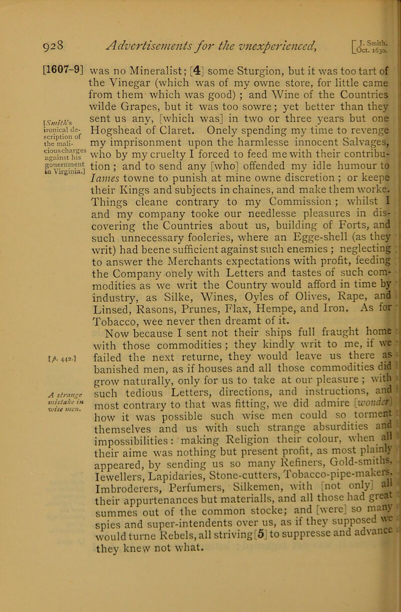 [1607-9] [.Vw/ZA’s ironical de- scription of the mali- cious charges against his gouernment in Virginia.] [/. 442.] A siratts^e mistake in ivise men* was no Mineralist; [4] some Sturgion, but it was too tart of the Vinegar (which was of my owne store, for little came from them which was good) ; and Wine of the Countries wilde Grapes, but it was too sowre; yet better than they sent us any, [which was] in two or three years but one Hogshead of Claret. Onely spending my time to revenge my imprisonment upon the harmlesse innocent Salvages, who by my cruelty I forced to feed me with their contribu- tion ; and to send any [who] offended my idle humour to lames towne to punish at mine owne discretion ; or keepe their Kings and subjects inchaines, and make them worke. Things cleane contrary to my Commission; whilst I and my company tooke our needlesse pleasures in dis- covering the Countries about us, building of Forts, and such unnecessary fooleries, where an Egge-shell (as they writ) had beene sufficient against such enemies ; neglecting to answer the Merchants expectations with profit, feeding the Company onely with Letters and tastes of such com- modities as we writ the Country would afford in time by industry, as Silke, Wines, Oyles of Olives, Rape, and Linsed, Rasons, Prunes, Flax, Hempe, and Iron. As for Tobacco, wee never then dreamt of it. Now because I sent not their ships full fraught home with those commodities ; they kindly writ to me, if we failed the next returne, they would leave us there as banished men, as if houses and all those commodities did grow naturally, only for us to take at our pleasure ; with such tedious Letters, directions, and instructions, and most contrary to that was fitting, we did admire [zeouder: how it was possible such wise men could so torment themselves and us with such strange absurdities and impossibilities: making Religion their colour, when all their aime was nothing but present profit, as most plainly appeared, by sending us so many Refiners, Gold-smiths, Jewellers, Lapidaries, Stone-cutters, Tobacco-pipe-makers. Imbroderers, Perfumers, Silkemen, with [not only] all their appurtenances but materialls, and all those had great summes out of the common stocke; and [were] so many spies and super-intendents over us, as if they supposed would turne Rebels, all striving[5] to suppresse and advance they knew not what.