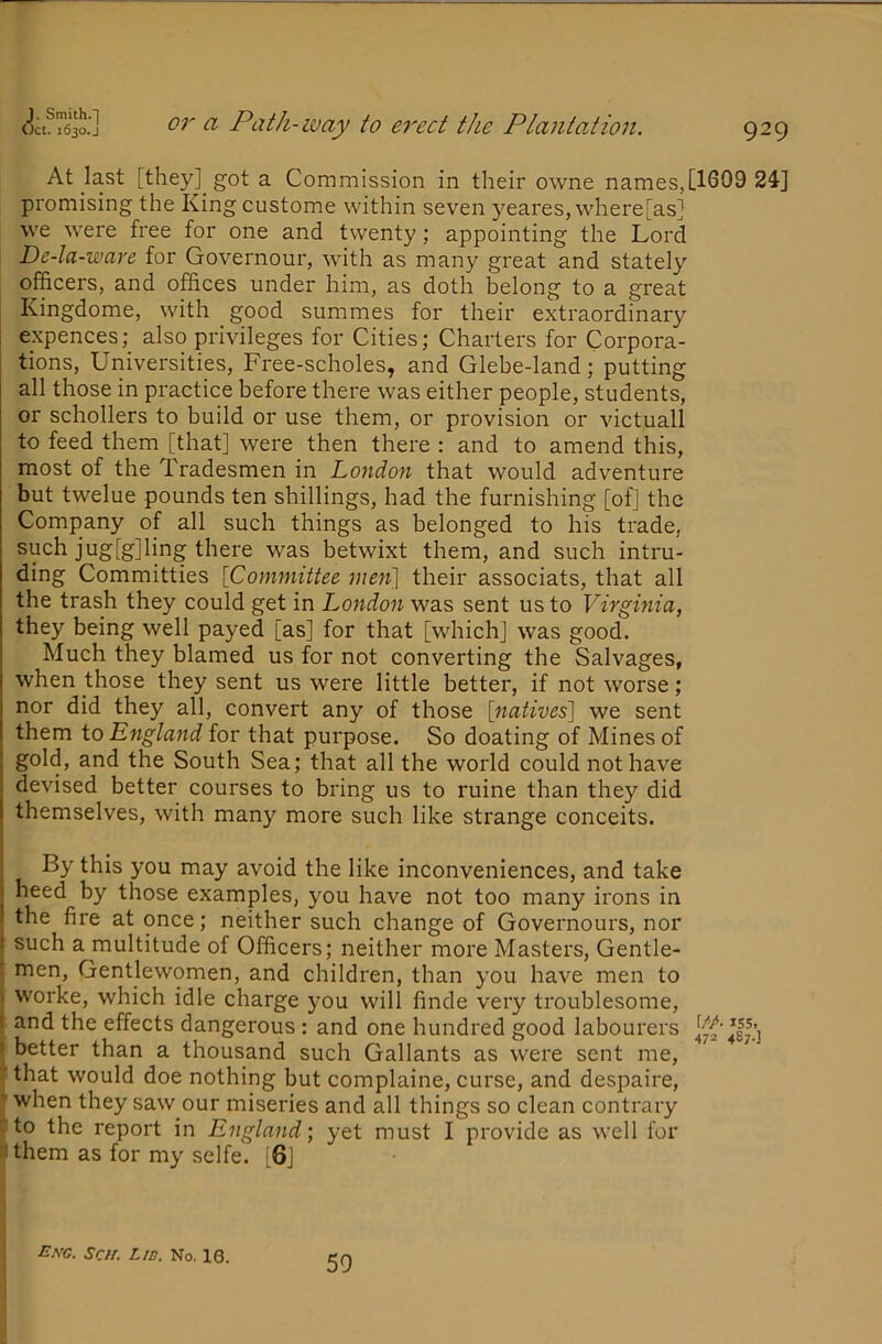 At last [they] got a Commission in their owne names,[1609 24] promising the King custome within seven yeares, where[as] we were free for one and twenty; appointing the Lord Dc-la-ware for Governour, with as many great and stately officers, and offices under him, as doth belong to a great Kingdome, with good summes for their extraordinary expences; also privileges for Cities; Charters for Corpora- tions, Universities, Free-scholes, and Glebe-land; putting all those in practice before there was either people, students, or schollers to build or use them, or provision or victuall to feed them [that] were then there : and to amend this, most of the Tradesmen in London that would adventure but twelue pounds ten shillings, had the furnishing [of] the Company of all such things as belonged to his trade, such jug[g]ling there was betwixt them, and such intru- ding Committies {Committee mei{\ their associats, that all the trash they could get in London was sent us to Virgmia, they being well payed [as] for that [which] was good. Much they blamed us for not converting the Salvages, when those they sent us were little better, if not worse; nor did they all, convert any of those [natives] we sent them to England for that purpose. So doating of Mines of gold, and the South Sea; that all the world could not have devised better courses to bring us to ruine than they did themselves, with many more such like strange conceits. By this you may avoid the like inconveniences, and take heed by those examples, you have not too many irons in the fire at once; neither such change of Governours, nor such a multitude of Officers; neither more Masters, Gentle- men, Gentlewomen, and children, than you have men to worke, which idle charge you will finde very troublesome, and the effects dangerous : and one hundred good labourers better than a thousand such Gallants as were sent me, that would doe nothing but complaine, curse, and despaire, T when they saw our miseries and all things so clean contrary rto the report in England) yet must I provide as well for nthem as for my selfe. [6] Eng. Sen. Lid. No. 10. 50