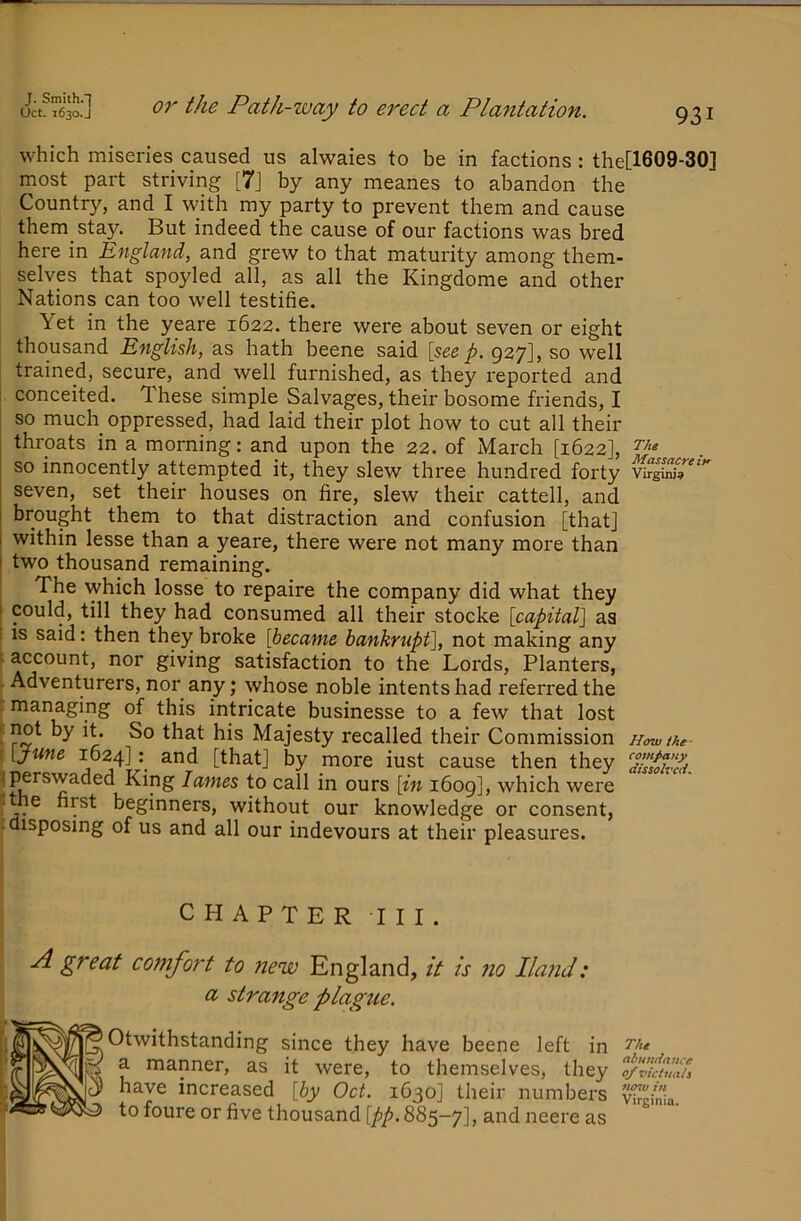 which miseries caused us alwaies to be in factions : the[1609-30] most part striving [7j by any meanes to abandon the Country, and I with my party to prevent them and cause them stay. But indeed the cause of our factions was bred here in England, and grew to that maturity among them- selves that spoyled all, as all the Kingdome and other Nations can too well testifie. Yet in the yeare 1622. there were about seven or eight thousand English, as hath beene said [see p. 927], so well trained, secure, and well furnished, as they reported and conceited. These simple Salvages, their bosome friends, I so much oppressed, had laid their plot how to cut all their throats in a morning: and upon the 22. of March [1622], so innocently attempted it, they slew three hundred forty seven, set their houses on fire, slew their cattell, and brought them to that distraction and confusion [that] within lesse than a yeare, there were not many more than two thousand remaining. The which losse to repaire the company did what they could, till they had consumed all their stocke [capital] aa IS said: then they broke [became bankrupt], not making any account, nor giving satisfaction to the Lords, Planters, Adventurers, nor any; whose noble intents had referred the 1 managing of this intricate businesse to a few that lost [ not by it. So that his Majesty recalled their Commission Howthe- I [June 1624]3-nd [that] by more iust cause then they ^perswaded King lames to call in ours [in i6og], which were f j. beginners, without our knowledge or consent, i disposing of us and all our indevours at their pleasures. J CHAPTER III. A great comfort to new England, it is no Ilafid: a strange plague. Otwithstanding since they have beene left in a manner, as it were, to themselves, they fdktlau have increased [by Oct. 1630] their numbers Virginia, to foure or five thousand [pp. 885-7] > and neere as 1
