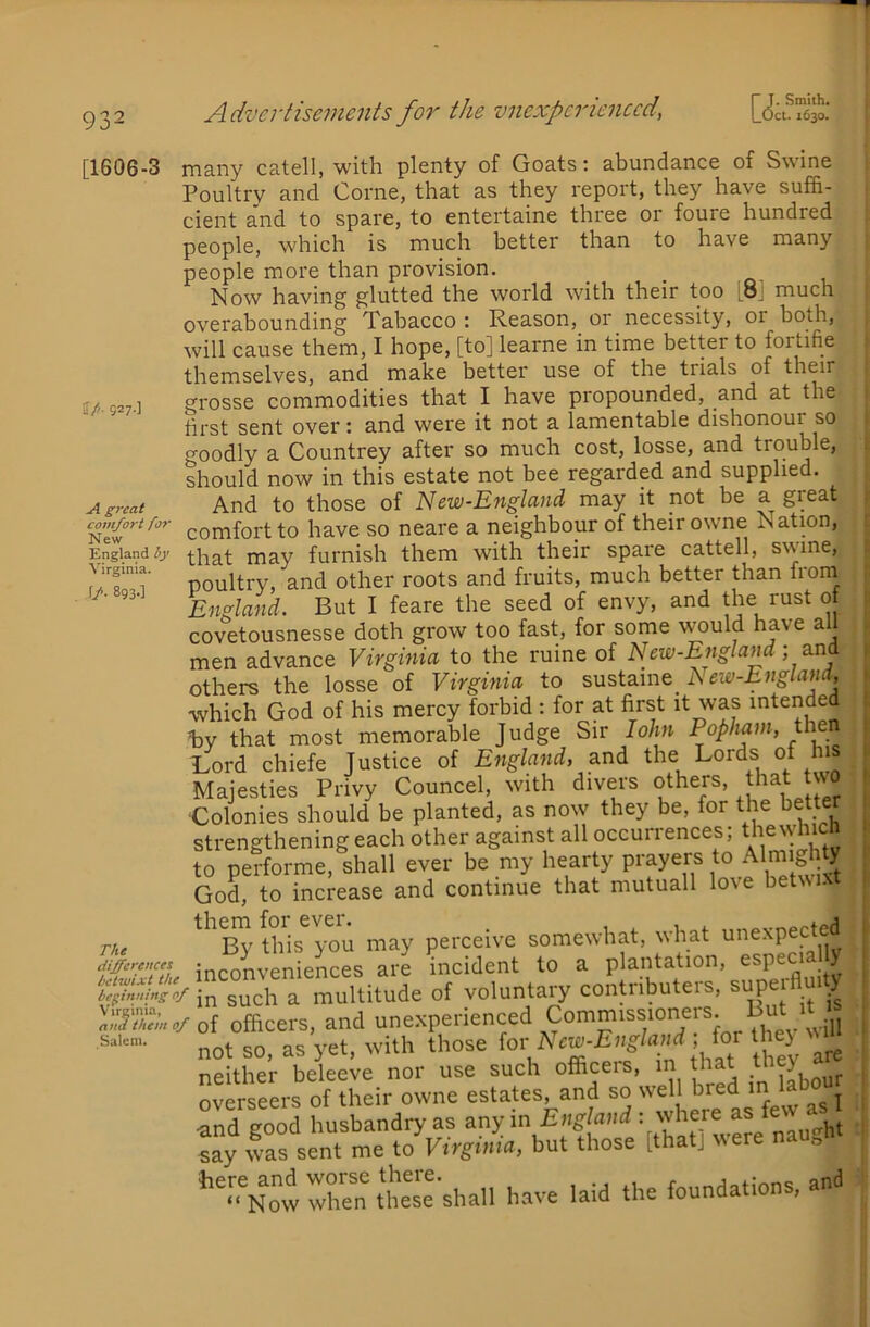 [1606-3 ff/. 927.] A great comfort for New England by Virginia. f/. 893.] The differences betwixt the beginning of Virginia, and them of Salem. many catell, with plenty of Goats: abundance of Swine Poultry and Come, that as they report, they have suffi- cient and to spare, to entertaine three or foure hundred people, which is much better than to have many people more than provision. Now having glutted the world with their too [8] much overabounding Tabacco : Reason, or necessity, or both, will cause them, I hope, [to] learne in time better to fortifie themselves, and make better use of the trials of their grosse commodities that I have propounded, and at the first sent over; and were it not a lamentable dishonour so goodly a Countrey after so much cost, losse, and trouble, should now in this estate not bee regarded and supplied. And to those of New-Englcind may it not be a great comfort to have so neare a neighbour of their owne Nation, that may furnish them with their spare cattell, swine, poultry, and other roots and fruits, much better than froni England. But I feare the seed of envy, and the just 0 covetousnesse doth grow too fast, for some would have all men advance Virginia to the mine of New-England) others the losse of Virginia to New-England, which God of his mercy forbid: for at first it was intended tiy that most memorable Judge Sir lohn th Rord chiefe Justice of England, and the Lords of his Majesties Privy Councel, with divers others, t^hat two ■Colonies should be planted, as now they be, for the bette strengthening each other against all occurrences; thjvhich to performe, shall ever be my hearty prayers to Almighty God, to increase and continue that mutuall love betwixt By this you may perceive somewhat, what unexpected inconveniences are incident to a plantation, especia y in such a multitude of voluntary contributers, ^upe Am y of officers, and unexperienjd Commissioneis. B not so, as yet, with those are neither beleeve nor use such offijis, m t j. overseers of their owne estates, and so w ell hred m iao ^ and good husbandry as any in say w'as sent me to Virginia, but those [tha ] wer » ’XwXn ttse'shall h.ave laid the foundations, and