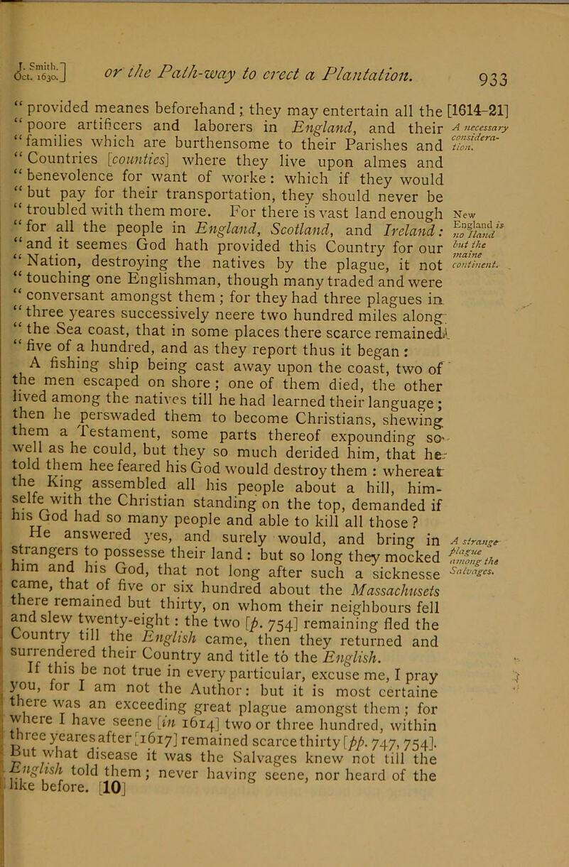 ‘‘ provided meanes beforehandthey may entertain all the [1614-21] pool e artificers and laborers in England, and their n necessary “families which are burthensome to their Parishes and “ Countries [counties] where they live upon almes and “ benevolence for want of worke: which if they would but pay for their transportation, they should never be “ troubled with them more. For there is vast land enough New “for all the people in England, Scotland, and Ireland: “ and it seemes God hath provided this Country for our “ Nation, destroying the natives by the plague, it not continent. ^ touching one Englishman, though many traded and were conversant amongst them ; for they had three plagues in three yeares successively neere two hundred miles along the Sea coast, that in some places there scarce remainecL'. “ five of a hundred, and as they report thus it began : A fishing ship being cast away upon the coast, two of the men escaped on shore j one of them died, the other Iwed among the natives till he had learned their language; then he ^peiswaded them to become Christians, shewing them a Testament, some parts thereof expounding so>- well as he could, but they so much derided him, that he.- told them hee feared his God would destroy them : whereat the King assembled all his people about a hill, him- selfe with the Christian standing on the top, demanded if his God had so many people and able to kill all those ? He answered yes, and surely would, and bring in A streut^e Strangers to possesse their land : but so long they mocked him and his God, that not long after such a sicknesse came, that of five or six hundred about the Massachusets there remained but thirty, on whom their neighbours fell and slew twenty-eight: the two [p. 754] remaining fled the Country till the English came, then they returned and sun endered their Country and title to the English. If this be not true in every particular, excuse me, I pray you, for I am not the Author: but it is most certaine there was an exceeding great plague amongst them; for w ere I have seene [in 1614] two or three hundred, within hiee yearesafter [1617] remained scarcethirty [pp. 747,754]. ut what disease it was the Salvages knew not till the nglish told them; never having seene, nor heard of the like before. [lOj