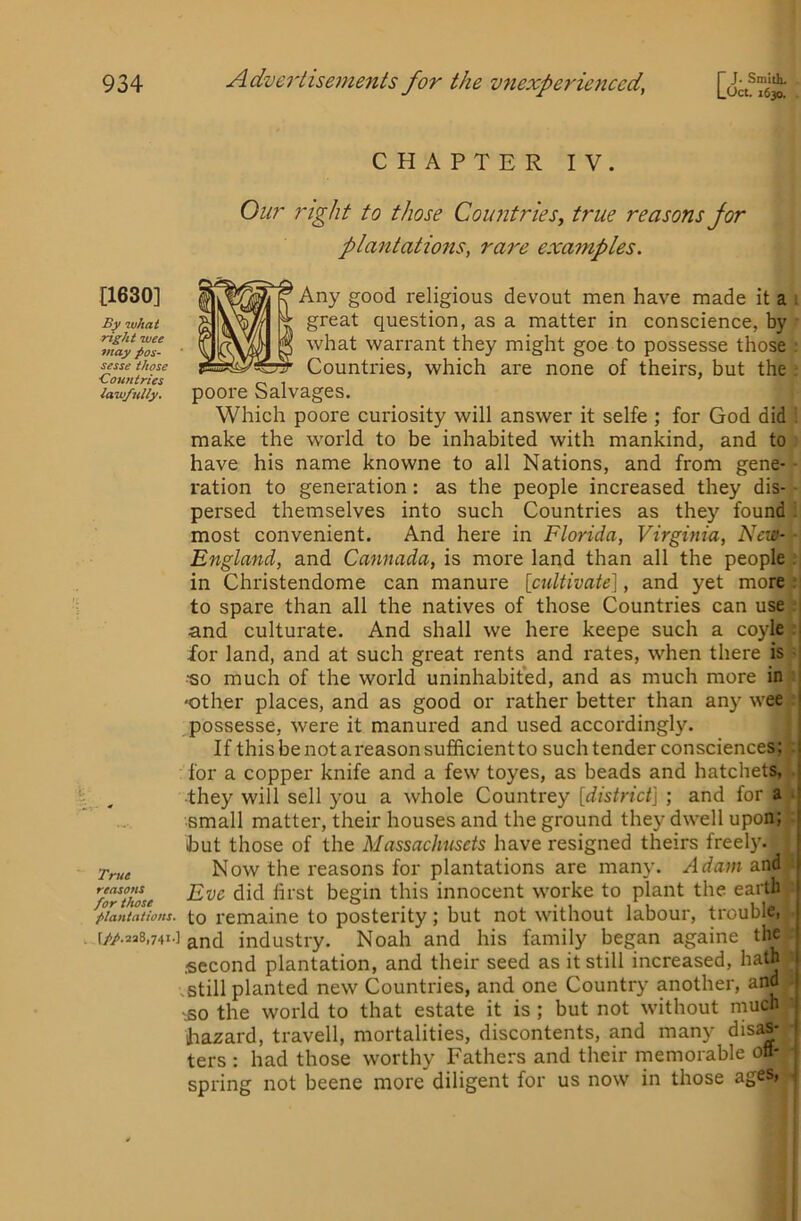 [1630] what right wee may pos- sesse those ■Countries lawfully. True reasons for those plantations. [//.2a8,74i.] CHAPTER IV. Our right to those Countries, true reasons for plantations, rai'e examples. Any good religious devout men have made it a great question, as a matter in conscience, by what warrant they might goe to possesse those Countries, which are none of theirs, but the poore Salvages. Which poore curiosity will answer it selfe ; for God did make the world to be inhabited with mankind, and to have his name knowne to all Nations, and from gene- ration to generation: as the people increased they dis- persed themselves into such Countries as they found most convenient. And here in Florida, Virginia, New- England, and Cannada, is more land than all the people in Christendome can manure [cultivate], and yet more to spare than all the natives of those Countries can use and culturate. And shall we here keepe such a coyle for land, and at such great rents and rates, when there is •so much of the world uninhabit'ed, and as much more in 'Other places, and as good or rather better than any wee ,possesse, were it manured and used accordingly. If this be not a reason sufficient to such tender consciences; for a copper knife and a few toyes, as beads and hatchets, ■they will sell you a whole Countrey [district] ; and for a . small matter, their houses and the ground they dwell upon; hut those of the Massachusets have resigned theirs freely. Now the reasons for plantations are many. Ada7n and Eve did first begin this innocent worke to plant the earth to remaine to posterity; but not without labour, trouble, and industry. Noah and his family began againe the second plantation, and their seed as it still increased, hath .still planted new Countries, and one Country another, and £0 the world to that estate it is ; but not without much hazard, travell, mortalities, discontents, and many disas- _ ters : had those worthy Fathers and their rnemorable on- j spring not beene more diligent for us now in those ages, ,