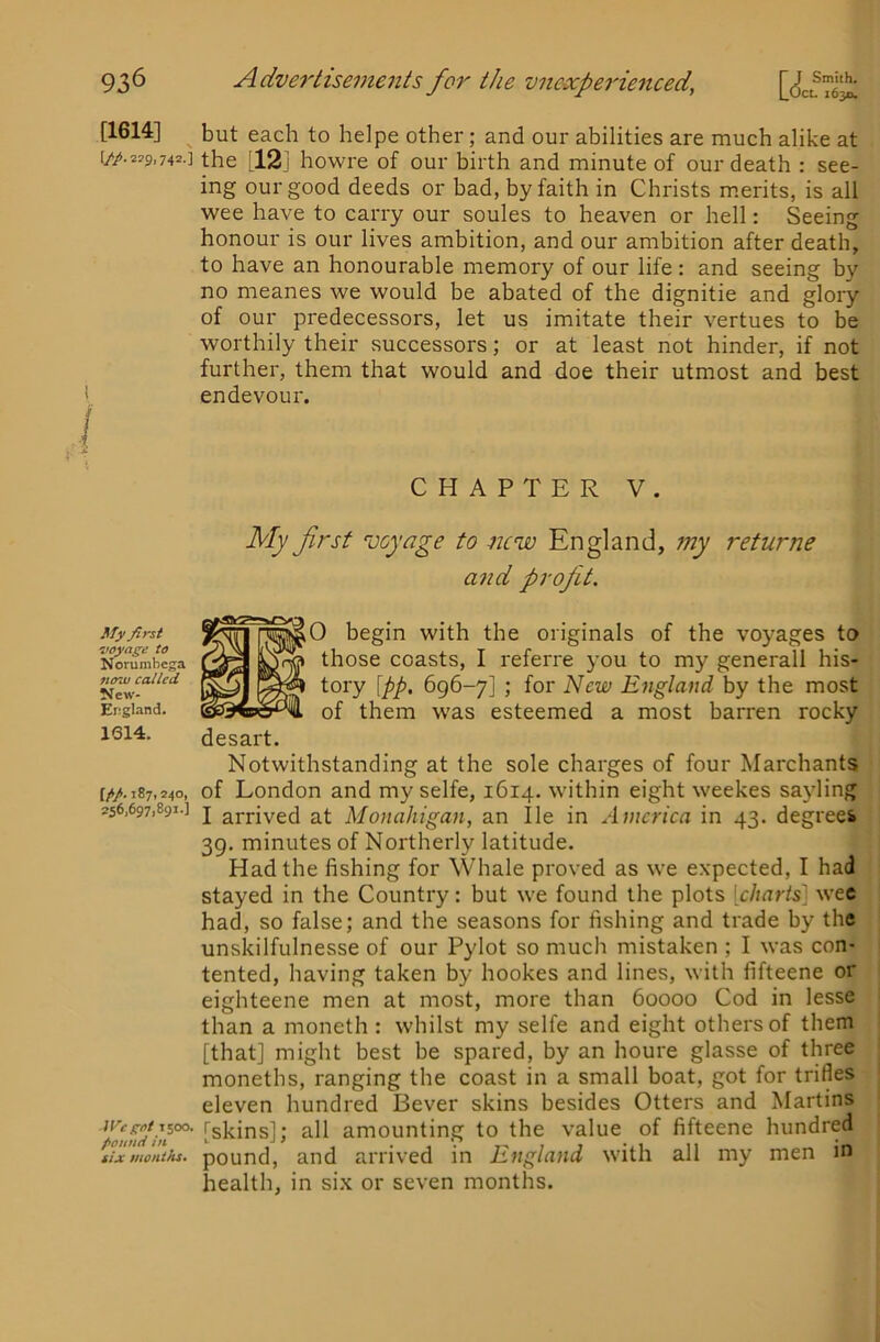 [1614] [//.2?9.742.] My first voytige to Norumbega now called New- Ergland. 1614. [/♦/. 187,240, 256)6971891-] iVeg:oi 1500. fionnd in tlx mouths. but each to helpe other; and our abilities are much alike at the [12j howre of our birth and minute of our death : see- ing our good deeds or bad, by faith in Christs m.erits, is all wee have to carry our soules to heaven or hell: Seeing honour is our lives ambition, and our ambition after death, to have an honourable memory of our life : and seeing by no meanes we would be abated of the dignitie and glory of our predecessors, let us imitate their vertues to be worthily their successors; or at least not hinder, if not further, them that would and doe their utmost and best endevour. CHAPTER V. My first voyage to new England, 7ny returne and profit. '^^0 begin with the originals of the voyages to * those coasts, I referre you to my generall his- tory \pp, 696-7] ; for New England by the most of them was esteemed a most barren rocky desart. Notwithstanding at the sole charges of four Marchants of London and my selfe, 1614. within eight weekes sayling I arrived at Monahigan, an lie in America in 43. degrees 39. minutes of Northerly latitude. Had the fishing for Whale proved as we expected, I had stayed in the Country: but we found the plots [charts] wee had, so false; and the seasons for fishing and trade by the unskilfulnesse of our Pylot so much mistaken ; I was con- tented, having taken by hookes and lines, with fifteene or eighteene men at most, more than 60000 Cod in lesse than a moneth : whilst my selfe and eight others of them [that] might best be spared, by an houre glasse of three moneths, ranging the coast in a small boat, got for trifles eleven hundred Bever skins besides Otters and Martins [skins]; all amounting to the value of fifteene hundred pound, and arrived in England with all my men in health, in six or seven months.