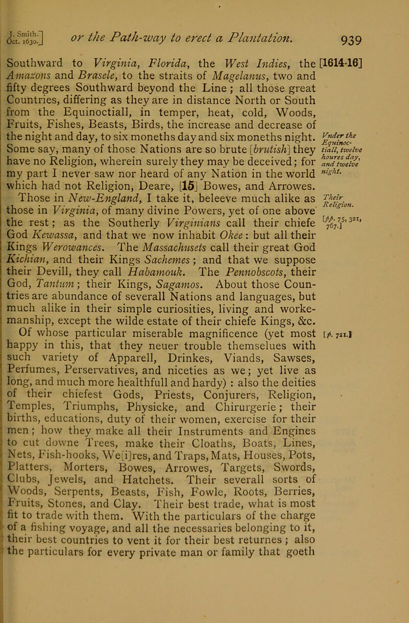 J. Smith.] Oct. 1630. J or the Path-way to erect a Plantation. 939 Vtider the Equinoc- Hall, twelve hotires day, and twelve night. Their Religion. W- 7Si 32i| 767-] Southward to Virginia, Florida, the West Indies, the [1614-16] Amazons and Brasele, to the straits of Magelanus, two and fifty degrees Southward beyond the Line ; all those great Countries, differing as they are in distance North or South from the Equinoctiall, in temper, heat, cold. Woods, Fruits, Fishes, Beasts, Birds, the increase and decrease of the night and day, to six moneths day and six moneths night. Some say, many of those Nations are so brute [brutish] they have no Religion, wherein surely they may be deceived; for my part I never saw nor heard of any Nation in the world which had not Religion, Deare, [15] Bowes, and Arrowes. Those in New-England, I take it, beleeve much alike as those in Virginia, of many divine Powers, yet of one above the rest; as the Southerly Virginians call their chiefe God Kewassa, and that we now inhabit Okee: but all their Kings Werowances. The Massachusets call their great God Kichian, and their Kings Sachemes; and that we suppose their Devill, they call Habamouk. The Pennobscots, their God, Tantum; their Kings, Saganios. About those Coun- tries are abundance of severall Nations and languages, but much alike in their simple curiosities, living and worke- manship, except the wilde estate of their chiefe Kings, &c. Of whose particular miserable magnificence (yet most [?>. yai.i happy in this, that they neuer trouble themselues with such variety of Apparell, Drinkes, Viands, Sawses, Perfumes, Perseiwatives, and niceties as we; yet live as long, and much more healthfull and hardy) : also the deities of their chiefest Gods, Priests, Conjurers, Religion, Temples, Triumphs, Physicke, and Chirurgerie; their births, educations, duty of their women, exercise for their men; how they make all their Instruments and Engines to cut downe Trees, make their Cloaths, Boats, Lines, Nets, Fish-hooks, We[i]res, and Traps, Mats, Houses, Pots, Platters, Morters, Bowes, Arrowes, Targets, Swords, Clubs, Jewels, and Hatchets. Their severall sorts of Woods, Serpents, Beasts, Fish, Fowle, Roots, Berries, Fruits, Stones, and Clay. Their best trade, what is most fit to trade with them. With the particulars of the charge of a fishing voyage, and all the necessaries belonging to it, their best countries to vent it for their best returnes ; also the particulars for every private man or family that goeth