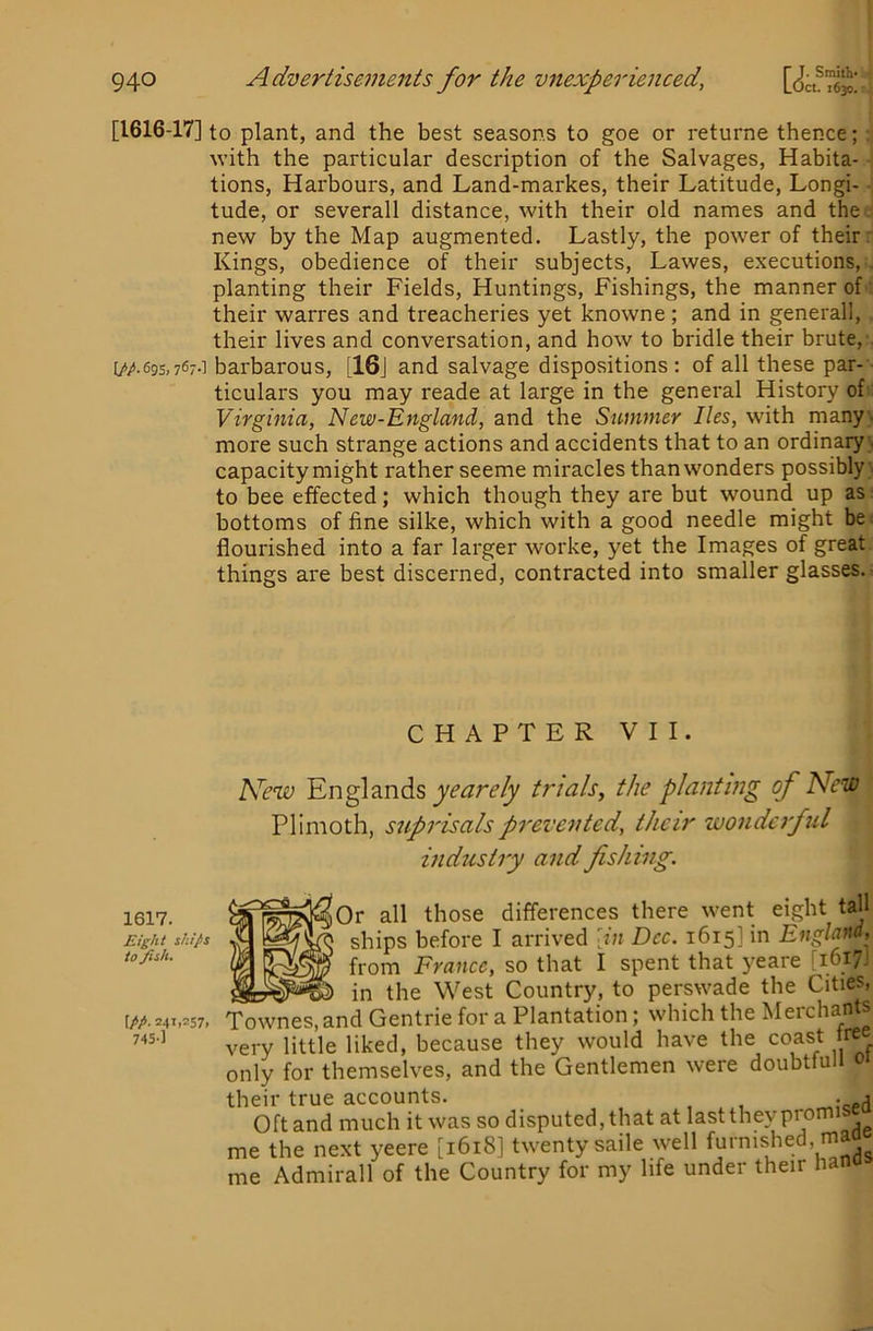 [1616-17] to plant, and the best seasons to goe or returne thence; : with the particular description of the Salvages, Habita- tions, Harbours, and Land-markes, their Latitude, Longi- - tude, or severall distance, with their old names and the . new by the Map augmented. Lastly, the power of their r Kings, obedience of their subjects, Lawes, executions, . planting their Fields, Huntings, Fishings, the manner of: their warres and treacheries yet knowne; and in general!, their lives and conversation, and how to bridle their brute,' [//.69s,767.] barbarous, [16j and salvage dispositions: of all these par-- ticulars you may reade at large in the general History of Virginia, New-England, and the Summer lies, with many;, more such strange actions and accidents that to an ordinary;, capacity might rather seeme miracles than wonders possibly; to bee effected; which though they are but wound up as: bottoms of fine silke, which with a good needle might bei flourished into a far larger worke, yet the Images of great, things are best discerned, contracted into smaller glasses.- CHAPTER VII. New Englands yearely trials, the planting of New Pllmoth, suprisalsprevented, their wonderful industry and fishing. 1617. Eight ships to fish. \pp. 241,257. 74S-] )0r all those differences there went eight tall ships before I arrived \in Dec. 1615] in England, from France, so that I spent that yeare [1617.' «J in the West Country, to perswade the Cities, Townes, and Gentrie for a Plantation; which the Merchants very little liked, because they would have the coast tree only for themselves, and the Gentlemen were doubtfull 01 their true accounts. . j Oft and much it was so disputed, that at last they promisea me the next yeere [1618] twenty saile well furnished, mao me Admirall of the Country for my life under their hano