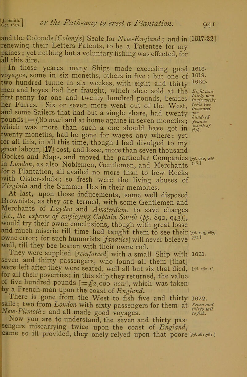 land the Colonels [Colony's] Seale for New-England; and in [1617-22] [renewing their Letters Patents, to be a Patentee for my paines; yet nothing but a voluntary fishing was effected, for all this aire. In those yeares many Ships made exceeding good 1613. voyages, some in six moneths, others in five : but one of 1619. two hundred tunne in six weekes, with eight and thirty 1620. men and boyes had her fraught, which shee sold at the Eight and first penny forg one and twenty hundred pounds, besides her Furres. Six or seven more went out of the West, and some Sailers that had but a single share, had twenty pounds [=^80 now] and at home againe in seven moneths; poutids which was more than such a one should have got in twenty moneths, had he gone for wages any where: yet for all this, in all this time, though I had divulged to my great labour, [17] cost, and losse, more than seven thousand Bookes and Maps, and moved the particular Companies \pp. 242, 236, in London, as also Noblemen, Gentlemen, and Merchants for a Plantation, all availed no more than to hew Rocks with Oister-shels; so fresh were the living abuses of Virginia and the Summer lies in their memories. At last, upon those inducements, some well disposed iBrownists, as they are termed, with some Gentlemen and 'Merchants of Layden and Amsterdam, to save charges \[i.e., the expense of employing Captain Smith {pp. 892, 943)], Kvould try their owne conclusions, though with great losse land much miserie till time had taught them to see their [pp. 243,267, lowne error; for such humorists [fanatics] will never beleeve swell, till they bee beaten with their owne rod. 1 hey were supplied [reinforced] with a small Ship with 1621. fiseven and thirty passengers, who found all them [that] swere left after they were seated, well all but six that died, [pp-^^°-A •for all their poverties: in this ship they returned, the value of five hundred pounds [=^^2,000 now], which was taken 'by a French-man upon the coast of England. There is gone from the West to fish five and thirty I622. 1 saile; two from London with sixty passengers for them at Seven and rNew-Plimoth: and all made good voyages. Now you are to understand, the seven and thirty pas- rsengers miscarrying twice upon the coast of England, :came so ill provided, they onely relyed upon that poore [//• 261,761.]