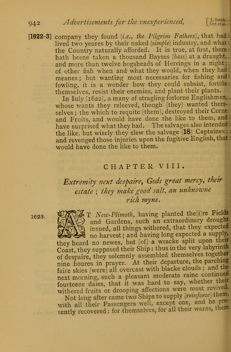 k [1622-3] company they found {i.e., the Pilgrim Fathers], hadii lived two yeares by their naked [simple] industry, and what tj the Country naturally afforded. It is true, at first, there j| hath beene taken a thousand Bayses [&«ss] at a draught,. and more than twelve hogsheads of Herrings in a night;: of other fish when and- what the}^ would, when they had i meanes; but wanting most necessaries for fishing and; fowling, it is a wonder how they could subsist, fortifie: themselves, resist their enemies, and plant their plants. In luly [1622], a many of stragling forlorne Englishmen,. whose wants they releeved, though [they] wanted them-- selves ; the which to requite [them], destroyed their Come ■ and Fruits, and would have done the like to them, and i have surprised what they had. The salvages also intended 1 the like, but wisely they slew the salvage [18] Captaines;; and revenged those injuries upon the fugitive English, that; would have done the like to them. 1623. CHAPTER VIII. Extremity next despairej Gods great mercy, their estate ; they make good salt, an unknowne rich myne. ^T New-Plimoth, having planted the[i]re Fields ‘ and Gardens, such an extraordinary drought insued, all things withered, that they expected no harvest; and having long expected a supply, they heard no newes, but [of] a wracke split upon their Coast, they supposed their Ship: thus in the very labynnth of despaire, they solemnly assembled themselves together nine houres in prayer. At their departure, the parching faire skies [were] all overcast with blacke clouds , and e next morning, such a pleasant moderate raine continue fourteene dales, that it was hard to say, whether their withered fruits or drooping affections were most revived. Not long after came two Ships to supply iretiifoipe] the , with all their Passengers well, except one, and he pr - sently recovered: for themselves, for all their wants.