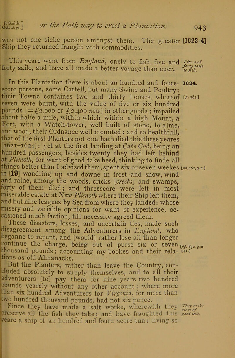 iwas not one sicke person amongst them. The greater [1623-4] :Ship they returned fraught with commodities. This yeare went from England, onely to fish, five and Five and forty saile, and have all made a better voyage than euer. In this Plantation there is about an hundred and foure- 1624. score persons, some Cattell, but many Swine and Poultry: their Towne containes two and thirty houses, whereof [A 782.] seven were burnt, with the value of five or six hundred pounds [=^2,000 or ^^2,400 now] in other goods ; impailed about halfe a mile, within which within a high Mount, a Fort, with a Watch-tower, well built of stone, lo[a]me, and wood, their Ordnance well mounted : and so healthfull, that of the first Planters not one hath died this three yeares [1621-1624]: yet at the first landing at Cape Cod, being an hundred passengers, besides twenty they had left behind at Plimoth, for want of good take heed, thinking to finde all things better than I advised them, spent six or seven weekes [/a26o,94i.] in [19] wandring up and downe in frost and snow, wind and raine, among the woods, cricks [creeks] and swamps, forty of them died; and threescore were left in most miserable estate at New-Plimoth where their Ship left them, and but nine leagues by Sea from where they landed: whose misery and variable opinions for want of experience, oc- casioned much faction, till necessity agreed them. These disasters, losses, and uncertain ties, made such disagreement among the Adventurers in England, who beganne to repent, and [would] rather lose all than longer continue the charge, being out of purse six or seven 892,010 thousand pounds; accounting my bookes and their rela- 941-] tions as old Almanacks. But the Planters, rather than leave the Country, con- cluded absolutely to supply themselves, and to all their adventurers [to] pay them for nine years two hundred rounds yearely without any other account: where more han six hundred Adventurers for Virginia, for more than ■WO hundred thousand pounds, had not six pence. 5 Since they have made a salt worke, wherewith they icreserve all the fish they take; and have fraughted this goofi^ait. S/eare a ship of an hundred and foure score tun: living so