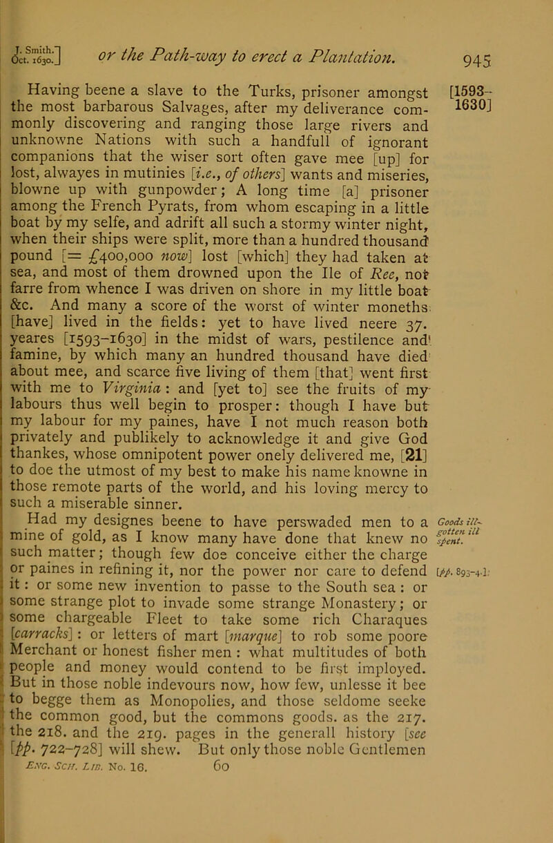 Having beene a slave to the Turks, prisoner amongst the most barbarous Salvages, after my deliverance com- monly discovering and ranging those large rivers and unknowne Nations with such a handfull of ignorant companions that the wiser sort often gave mee [up] for lost, alwayes in mutinies of others\ wants and miseries, blowne up with gunpowder; A long time [a] prisoner among the French Pyrats, from whom escaping in a little boat by my selfe, and adrift all such a stormy winter night, when their ships were split, more than a hundred thousand' pound [= ;^400,000 now] lost [which] they had taken at sea, and most of them drowned upon the He of Ree, not farre from whence I was driven on shore in my little boat &c. And many a score of the worst of winter moneths. [have] lived in the fields: yet to have lived neere 37. yeares [1593-1630] in the midst of wars, pestilence and’ famine, by which many an hundred thousand have died' about mee, and scarce five living of them [that] went first with me to Virginia : and [yet to] see the fruits of my labours thus well begin to prosper: though I have but my labour for my paines, have I not much reason both privately and publikely to acknowledge it and give God thankes, whose omnipotent power onely delivered me, [21] to doe the utmost of my best to make his name knowne in those rernote parts of the world, and his loving mercy to such a miserable sinner. Had my designes beene to have perswaded men to a mine of gold, as I know many have done that knew no such matter; though few doe conceive either the charge or paines in refining it, nor the power nor care to defend it: or some new invention to passe to the South sea : or some strange plot to invade some strange Monastery; or some chargeable Fleet to take some rich Charaques I [carracks]: or letters of mart [marque] to rob some poore ! Merchant or honest fisher men : what multitudes of both li people and money would contend to be first imployed. < But in those noble indevours now, how few, unlesse it bee u to begge them as Monopolies, and those seldome seeke i the common good, but the commons goods, as the 217. “ the 218. and the 219. pages in the generall history [see \ [pp> 722-728] will shew. But only those noble Gentlemen £.vg. Sc/r. Lid. No. 16. Co [1593- 1630] Goods ill-- gotten ill spent. \pp, 895-4.1,■