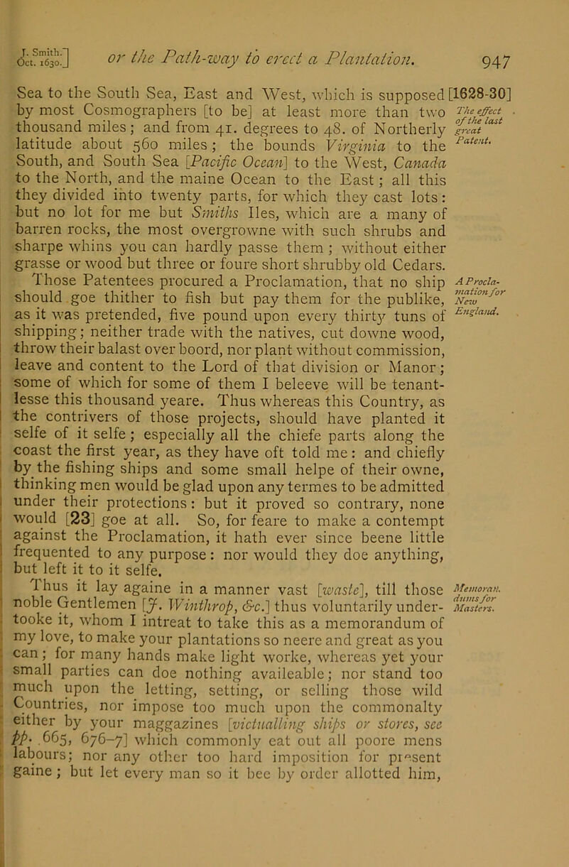 Sea to the South Sea, East and West, which is supposed [1628-30] by most Cosmographers [to be] at least more than two thousand miles; and from 41. degrees to 48. of Northerly latitude about 560 miles; the bounds Virginia to the South, and South Sea [Pacific Ocean] to the West, Canada to the North, and the maine Ocean to the East; all this they divided into twenty parts, for which they cast lots: but no lot for me but Smiths lies, which are a many of barren rocks, the most overgrowne with such shrubs and sharpe whins you can hardly passe them ; without either grasse or wood but three or foure short shrubby old Cedars. Those Patentees procured a Proclamation, that no ship AProda- should goe thither to fish but pay them for the publike, as it was pretended, five pound upon every thirt}'’ tuns of shipping; neither trade with the natives, cut downe wood, throw their balast over boord, nor plant without commission, leave and content to the Lord of that division or Manor; I some of which for some of them I beleeve will be tenant- I lesse this thousand yeare. Thus whereas this Country, as i the contrivers of those projects, should have planted it ! selfe of it selfe; especially all the chiefe parts along the : coast the first year, as they have oft told me: and chiefly • by the fishing ships and some small helpe of their owne, I thinking rnen would be glad upon any termes to be admitted I under their protections: but it proved so contrary, none i would [23] goe at all. So, for feare to make a contempt i against the Proclamation, it hath ever since beene little I frequented to any purpose : nor would they doe anything, i but left k to it selfk Thus it lay againe in a manner vast [waste], till those Memo,-an. \ noble Gentlemen [J. Winthrop, &c.] thus voluntarily under- Masters. : tooke it, whom I intreat to take this as a memorandum of . my love, to make your plantations so neere and great as you : can ; for many hands make light worke, whereas yet your ; small parties can doe nothing availeable; nor stand too r inuch upon the letting, setting, or selling those wild - Countries, nor impose too much upon the commonalty - either by your maggazines [victualling ships or stores, see i PP' .665, 676-7] which commonly eat out all poore mens i labours; nor any other too hard imposition for present ! gaine ; but let every man so it bee by order allotted him.