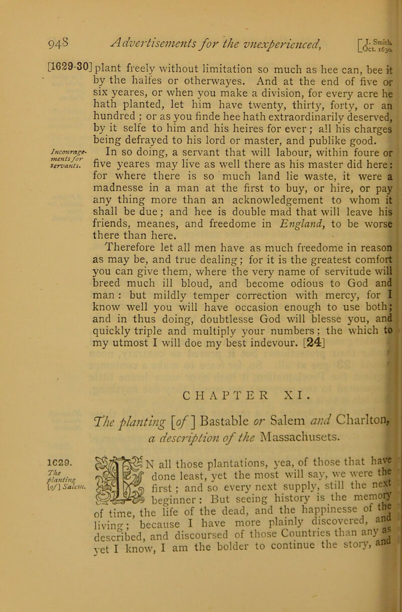 [1629-30] plant freely without limitation so much as hee can, bee it by the haltes or otherwayes. And at the end of five or six yeares, or when you make a division, for every acre he hath planted, let him have twenty, thirty, forty, or an hundred ; or as you finde hee hath extraordinarily deserved, by it selfe to him and his heires for ever; all his charges being defrayed to his lord or master, and publike good. mlnlsfor ^oing, z. scrvaut that will labour, within foure or Servants. five yeares may live as well there as his master did here: for where there is so much land lie waste, it were a madnesse in a man at the first to buy, or hire, or pay any thing more than an acknowledgement to whom it shall be due; and hee is double mad that will leave his friends, meanes, and freedome in England, to be worse there than here. Therefore let all men have as much freedome in reason as may be, and true dealing; for it is the greatest comfort you can give them, where the very name of servitude will breed much ill bloud, and become odious to God and man : but mildly temper correction with mercy, for I know well you will have occasion enough to use both; and in thus doing, doubtlesse God will blesse you, and quickly triple and multiply your numbers; the which to my utmost I will doe my best indevour. [24] CHAPTER XI 1C29. The ftantlng [o/] Said 'The pla?itmg [of\ Bastable or Salem and Charlton, a description of the Massachusets. N all those plantations, yea, of those that have done least,'yet the most will say, we were the first; and so every next supply, still the next beginner: But seeing history is the memoo of Hme, the life of the dead, and the happinesse of the living; because I have more plainly discovered, ana described, and discoursed of those Countries than any as vet I know, I am the bolder to continue the story, anu