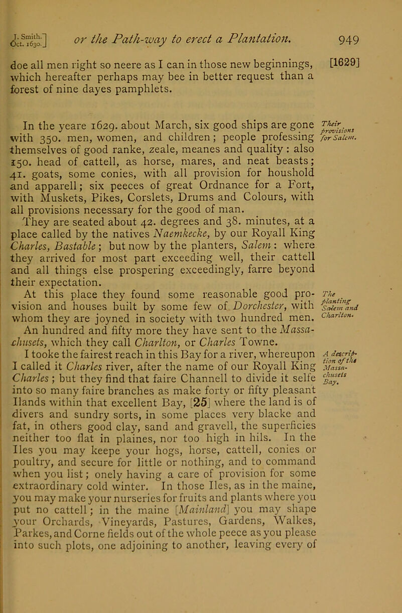 doe all men right so neere as I can in those new beginnings, which hereafter perhaps may bee in better request than a forest of nine dayes pamphlets. In the yeare 1629. about March, six good ships are gone with 350. men, women, and children; people professing themselves of good ranke, zeale, meanes and quality : also 150. head of cattell, as horse, mares, and neat beasts; 41. goats, some conies, with all provision for houshold and apparell; six peeces of great Ordnance for a Fort, with Muskets, Pikes, Corslets, Drums and Colours, with all provisions necessary for the good of man. They are seated about 42. degrees and 38. minutes, at a place called by the natives Naemkecke, by our Royall King I Charles, Bastable; but now by the planters, Sale7Ji: where I they arrived for most part exceeding well, their cattell I and all things else prospering exceedingly, farre beyond : their expectation. At this place they found some reasonable good pro- ' vision and houses built by some few of Dorchester, with whom they are joyned in society with two hundred men. An hundred and fifty more they have sent to the Massa- ehusets, which they call Charlto7i, or Charles Towne. I tooke the fairest reach in this Bay for a river, whereupon I called it Charles river, after the name of our Royall King Charles; but they find that faire Channell to divide it selte . into so many faire branches as make forty or fifty pleasant Hands within that excellent Bay, [25] where the land is of . divers and sundry sorts, in some places very blacke and fat, in others good clay, sand and gravell, the superficies neither too flat in plaines, nor too high in hils. In the lies you may keepe your hogs, horse, cattell, conies or poultry, and secure for little or nothing, and to command when you list; onely having a care of provision for some extraordinary cold winter. In those lies, as in the maine, you may make your nurseries for fruits and plants where you j put no cattell; in the maine [Mainland] you may shape your Orchards, Vineyards, Pastures, Gardens, Walkes, Parkes, and Come fields out of the whole peece as you please into such plots, one adjoining to another, leaving every of [1629] T/tetr provisioHt for Salem- The flanting Sitlem and Charlton. A detcrtf- tion of the Massn- chuseis Bay.